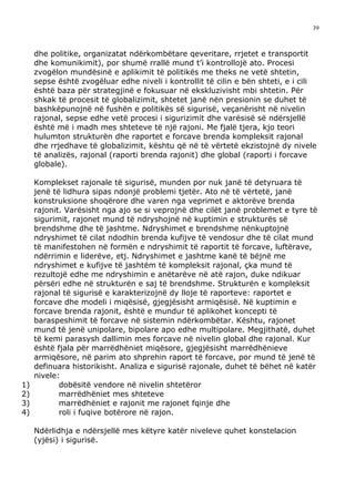 39



     dhe politike, organizatat ndërkombëtare qeveritare, rrjetet e transportit
     dhe komunikimit), por shumë rrallë mund t’i kontrollojë ato. Procesi
     zvogëlon mundësinë e aplikimit të politikës me theks ne vetë shtetin,
     sepse është zvogëluar edhe niveli i kontrollit të cilin e bën shteti, e i cili
     është baza për strategjinë e fokusuar në ekskluzivisht mbi shtetin. Për
     shkak të procesit të globalizimit, shtetet janë nën presionin se duhet të
     bashkëpunojnë në fushën e politikës së sigurisë, veçanërisht në nivelin
     rajonal, sepse edhe vetë procesi i sigurizimit dhe varësisë së ndërsjellë
     është më i madh mes shteteve të një rajoni. Me fjalë tjera, kjo teori
     hulumton strukturën dhe raportet e forcave brenda kompleksit rajonal
     dhe rrjedhave të globalizimit, kështu që në të vërtetë ekzistojnë dy nivele
     të analizës, rajonal (raporti brenda rajonit) dhe global (raporti i forcave
     globale).

     Komplekset rajonale të sigurisë, munden por nuk janë të detyruara të
     jenë të lidhura sipas ndonjë problemi tjetër. Ato në të vërtetë, janë
     konstruksione shoqërore dhe varen nga veprimet e aktorëve brenda
     rajonit. Varësisht nga ajo se si veprojnë dhe cilët janë problemet e tyre të
     sigurimit, rajonet mund të ndryshojnë në kuptimin e strukturës së
     brendshme dhe të jashtme. Ndryshimet e brendshme nënkuptojnë
     ndryshimet të cilat ndodhin brenda kufijve të vendosur dhe të cilat mund
     të manifestohen në formën e ndryshimit të raportit të forcave, luftërave,
     ndërrimin e liderëve, etj. Ndryshimet e jashtme kanë të bëjnë me
     ndryshimet e kufijve të jashtëm të kompleksit rajonal, çka mund të
     rezultojë edhe me ndryshimin e anëtarëve në atë rajon, duke ndikuar
     përsëri edhe në strukturën e saj të brendshme. Strukturën e kompleksit
     rajonal të sigurisë e karakterizojnë dy lloje të raporteve: raportet e
     forcave dhe modeli i miqësisë, gjegjësisht armiqësisë. Në kuptimin e
     forcave brenda rajonit, është e mundur të aplikohet koncepti të
     baraspeshimit të forcave në sistemin ndërkombëtar. Kështu, rajonet
     mund të jenë unipolare, bipolare apo edhe multipolare. Megjithatë, duhet
     të kemi parasysh dallimin mes forcave në nivelin global dhe rajonal. Kur
     është fjala për marrëdhëniet miqësore, gjegjësisht marrëdhënieve
     armiqësore, në parim ato shprehin raport të forcave, por mund të jenë të
     definuara historikisht. Analiza e sigurisë rajonale, duhet të bëhet në katër
     nivele:
1)          dobësitë vendore në nivelin shtetëror
2)          marrëdhëniet mes shteteve
3)          marrëdhëniet e rajonit me rajonet fqinje dhe
4)          roli i fuqive botërore në rajon.

     Ndërlidhja e ndërsjellë mes këtyre katër niveleve quhet konstelacion
     (yjësi) i sigurisë.
 