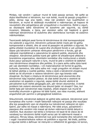 41



Mirëpo, një vendim i gabuar mund të ketë pasoja serioze. Në qoftë se
diçka klasifikohet si kërcënim, kur nuk është, mund të pasojë çrregullimi i
jetës, derisa nga ana tjetër, nëse një problem nuk kualifikohet si
kërcënim, ai mund të dobësojë mundësinë e ndërmarrjes së hapave të
nevojshëm dhe përgatitjeve për çrregullimet e mundshme. Është e sigurt,
se ekzistojnë edhe kërcënime të dukshme për sigurinë, siç është
invazioni, bllokada, e tjera, por ekziston edhe një hapësirë e gjerë
ndërmjet kërcënimeve të dukshme dhe vështirësive normale në sistemin
ndërkombëtar.

Teoricienët dallojnë pesë forma të kërcënimeve të cilat korrespondojnë
me sektorët e sigurimit. Kërcënimi ushtarak është rrezik për të gjitha
komponentet e shtetit, dhe zë vend të posaçëm në politikën e sigurisë. Të
gjitha shtetet mundohen të ruajnë dhe zhvillojnë forcën e vet ushtarake,
sepse çdo kërcënim ushtarak nënkupton përdorimin e forcës, gjë që
ndërpret marrëdhëniet e zakonshme të sektorit politik, ekonomik dhe
shoqëror. Kërcënimet politike kanë për qëllim të shkatërrojnë aftësinë e
brendshme organizative, identitetin kombëtar dhe institucionet e shtetit.
Duke pasur parasysh natyrën e tyre, mund të jetë e vështirë të dallohet
mes kërcënimeve shoqërore dhe politike. Si e para ashtu edhe dyta kanë
për cak identitetin kombëtar, i cili materializohet në formë të gjuhës,
kulturës, banorëve, bile edhe edhe më i vogli çrregullim në shoqëri mund
të bëhet çështje e nxehtë politike. Vetia e dytë e kërcënimit shoqëror,
është se në shumicën e rasteve kërcënimi vjen nga brenda vetë
shoqërisë. Dy llojet e mbetura të kërcënimeve janë ekonomike dhe
kërcënimet ndaj mjedisit jetësor, të cilat është shumë e vështirë të
analizohen në aspektin e sigurisë, sepse është shumë vështirë të
përcaktohet kush është përgjegjës psh, për rënien ekonomike. A është
problemi tek sistemi ekonomik ose dikund tjetër në shoqëri? Ose, kur
është fjala për kërcënimet ndaj mjedisit, shteti shpesh nuk mund të
kontrolloj shumicën e gjërave në këtë fushë, ose nëse mundet, atëherë
angazhohet për parimin e përgjegjësisë kolektive.

Shkurtimisht, kërcënimet dallojnë në gjithë këto sektorë. Kërcënimet janë
komplekse dhe numër i madh faktorësh ndikojnë në pasoja dhe rezultate
dhe kjo posaçërisht vjen në shprehje kur kërcënimet ndikojnë në njëri-
tjetrin, por edhe në masat e ndërmarra. Për këtë arsye, parashikimi i
pasojave dhe vendimi mbi masat që duhen ndërmarrë është detyrë e
vështirë. Nuk ekziston një tërësi e kritereve në bazë të të cilave do të
vendosej kur kërcënimi është mjaft serioz për të ndërmarrë masat e
caktuara. Përveç kësaj, kërcënimet nuk janë konstante dhe ndryshimi më
i vogël i karakteristikave ndikon në politikën e sigurisë. Në thelb, politika
e sigurisë është e definuar në mënyrën e reflektimit të gjendjes në terren,
 