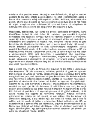 43



moderne dhe postmoderne. Në pajtim me definicionin, të gjitha vendet
anëtare të BE janë shtete post-moderne, të cilat i karakterizon qasja e
hapur dhe tolerante ndaj ndërveprimit politik, kulturor, ekonomik dhe
politik, dhe të cilat besojnë se hapja e ekonomive së tyre dhe në një masë
të vogël shoqërive dhe politikave të tyre në forma të ndryshme të
ndërveprimit është e mirë për përparimin dhe sigurinë e tyre.

Megjithatë, teoricienët, kur është në pyetje Bashkësia Evropiane, kanë
identifikuar fushat të cilat duhet të trajtohen nga aspekti i sigurisë
kombëtare dhe rajonale. Evropa duhet të vazhdoj procesin e integrimit,
sepse kjo është mënyra e vetme që të shmanget kthimi në periudhën e
rivaliteteve dhe luftërave të mëdha. Por, integrimi i BE-së mund të jetë
kërcënim për identitetin kombëtar, për ç’ arsye kanë lindur një numër i
madh aktorësh joshtetëror të cilët kundërshtojnë integrimin. Pastaj
pasojnë konfliktet lokale në Evropën Lindore, apo marrëdhëniet e BE me
Mesdheun dhe Rusinë. Kërcënimet tjera janë të lidhura ngushtë me tezën
e dezintegrimit. Këto janë kërcënimi i globalizimit dhe migrimeve,
terrorizmi, krimi i organizuar ndërkombëtar, tregtia me drogë, migrimi
ilegal, kërcënimi i degradimit të mjedisit, terrorizmi global, konfliktet
rajonale të cilat shpesh ndodhin larg BE, si dhe kërcënimet tradicionale të
cilat vijnë nga shtetet tjera.

Nga e gjithë kjo, rrjedh, se fenomeni i sigurisë në BE është i komplikuar
dhe kompleks. BE për momentin, udhëheq politikë të gjerë të sigurisë.
Deri në fund të Luftës së Ftohtë, kërcënimi nga ana e shteteve tjera është
margjinalizuar, por janë lajmëruar të tjera kërcënime. Me kalimin e kohës
dhe ndërrimin e sistemit ndërkombëtar, çështje të reja dolën nga kuadri i
politikës së rëndomtë dhe kaluan në fushën e sigurisë. Kompleksiteti i
sistemit të BE dhe ndryshimi i shpejtë i marrëdhënieve ndërkombëtare,
rezultoi me një rrjet të kërcënimeve të ndërlidhura mes veti, ku asnjë
sektor, objekt referues ose aktor nuk ka monopolin në raport me të tjerët.
Kërcënimet në politikën e të sigurisë gjenden në të gjithë sektorët, në të
gjitha nivelet me objekte të ndryshme referues. Ndonjë kërcënim,
gjithmonë ka ndikim në më shumë se një sektor. Kjo ka krijuar një
atmosferë pasigurie, e cila dallon nga ajo luftës së ftohtë, por e cila ka
ndikim më të madh në jetën e qytetarëve. Është indikative për BE, se
ekziston frika e përhershme për identitetin, sigurinë dhe mirëqenien e saj.
Njëra nga çështjet që është identifikuar edhe si kërcënim potencial në
rajon, është migrimi. Kjo është paraqitur edhe si kërcënim për shtetin por
edhe për shoqërinë (Kadiq, 2005).
 