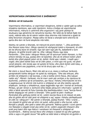 44




VEPRIMTARIA INFORMATIVE E SHËRBIMIT

Shikim në të kaluarën

Veprimtaria informative, si veprimtari shoqërore, është e vjetër gati sa edhe
shoqëria njerëzore, apo vetë njerëzimi. Koha e lindjes së veprimtarisë
informative, mënyra e ushtrimit dhe organizimi i saj janë çështje të
studiuara nga qëndrime të ndryshme teorike. Për këtë do të bëhet fjalë më
vonë, ndërsa këtu do të cekim vetëm disa shkrime mbi historinë e gjatë të
këtij fenomeni shoqëror. Madje edhe në librat e shenjtë kemi shkrime të
qarta dhe deri në fund eksplicite mbi këtë.

Kështu në Letrën e Shenjtë, në mënyrë të prerë citohet: “...Dhe perëndia i
tha Moisiut duke folur: Dërgo njerëzit të vëzhgojnë tokën e Kanaanit, të cilën
do tia dhuroj bijve të Izraelit; nga një njeri nga çdo fis, baballarët e tyre
dërgoni, të gjithë krerët ndër ta. Dhe i dërgoj Moisiu nga toka
Faraonike....Dhe duke i dërguar Moisiu për të spiunuar tokën Kanaan, iu tha:
shkoni këndej në jug, pastaj dilni në bjeshkë; dhe do të shikoni tokën çfarë
është dhe çfarë populli jeton në të, është i fortë apo i dobët, i madh apo i
vogël; dhe çfarë është toka në të cilën jeton, e mirë apo me gurë; në çfarë
vendi jetojnë, nën tenda apo në qytete të forta; dhe çfarë është vetë toka, a
është pjellore ose jopjellore, a ka në të drunj apo nuk ka....”

Në Librin e Jezuit Navin, flitet mbi atë se si ai, duke e rrethuar Jerikonë,
paraprakisht kishte dërguar në qytet dy vëzhgues. “Dhe ata shkuan, dhe
arritën në shtëpinë e një lavireje, e cila e kishte emrin Rava, dhe kaluan
natën aty”. Mbreti i Jerikosë, me të marr vesh për arritjen e dy njerëzve të
dyshimtë, urdhëroi që të arrestohen, por Rava i fshehu informatorët në lirin
e papërpunuar të shtrirë mbi kulmin e shtëpisë së vet dhe kështu spiunët
shpëtuan. Jerikoja u shkatërrua, sipas legjendës nga zëri i borisë së Jerikosë.
Mirëpo, që për rënien e Jerihonit ishte fatale përpunim informativ i qytetit të
cilën e bënë spiunët të futur brenda dhe bashkëpunëtori i tyre “lavirja Rava”,
është shpjeguar në Letrën e Shenjtë: “Dhe qyteti të jetë i mallkuar
Perëndisë dhe gjithçka është në të; vetëm lavirja Rava le të mbesë në jetë,
dhe të gjithë ata të cilët janë në shtëpinë e saj, sepse i fshehu përfaqësuesit
të cilët ne i dërguam”. Në Letrën e Shenjtë, pastaj thuhet: “Dhe i vranë....
me shpatë të gjithë ata që ishin në qytet, edhe gratë e dhe burrat, edhe
fëmijët e pleqtë, dhe qetë e delet dhe gomarët. Ndërsa qytetit i vunë zjarrin
me flakadan e dogjën krejt çka ishte në të; vetëm argjendin thesarin dhe
enët prej bakri dhe nga hekuri i vendosen në thesaret e shtëpisë së
Sundimtarit... Ndërsa lavirja Rava dhe shtëpia e babait të saj dhe gjithçka
ishte e saja e lë gjallë Jezusi” Në qoftë se këtë tekst e kthejmë në gjuhën e
 