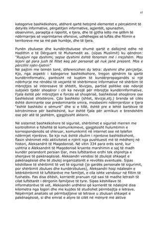 45



kategorive bashkëkohore, atëherë qartë hetojmë elementet e përcaktimit të
detyrës informative, përgatitjen informative, agjentët, spiunazhin,
observimin, paraqitja e raportit, e tjera, dhe të gjitha këto me qëllim të
ndërmarrjes së veprimtarive ofensive, udhëheqjes së luftës dhe fitimin e
territoreve me sa më pak humbje, dhe të tjera.

Punën zbuluese dhe kundërzbuluese shumë qartë e dallojmë edhe në
Hadithin e të Dërguarit të Muhamedit as. (sipas Muslimit) ku qëndron:
“Ruajuni nga dyshimi, sepse dyshimi është fenomen më i rrejshëm. Mos
lejoni që para jush të flitet keq për personat që nuk janë prezent. Mos e
përcillni njëri-tjetrin”
Në pajtim me temën tonë, diferencohen dy letra: dyshimi dhe përcjellja.
Kjo, nga aspekti i kategorive bashkëkohore, tregon qëndrim ta qartë
kundërinformativ, parësisht në kuptim të kundërpropagandës si një
ndërhyrje me rëndësi të veçantë të shërbimeve informative në shërbim të
mbrojtjes së interesave të shtetit, lëvizjes, partisë politike ose ndonjë
subjekti tjetër shoqëror i cili ka nevojë për mbrojtje kundërinformative.
Fjala është për mbrojtjen e forcës së shoqërisë, bashkësisë shoqërore ose
bashkësisë shtetërore. Çdo bashkësi (shtet, lëvizje,etj.) brenda së cilës
është dominante ose predominante smira, mosbesimi ndërnjerëzor e tjera
“është bashkësi e sëmurë” dhe si e tillë, është pre e lehtë bartësve të
kërcënimeve për bashkësinë, kur është fjala për armikun e brendshëm
ose për atë të jashtëm, gjegjësisht aktorin.

Në sistemet bashkëkohore të sigurisë, shërbimet e sigurisë merren me
kontrollimin e fshehtë të komunikimeve, gjegjësisht hulumtimin e
korrespondencës së shkruar, komunikimit në internet ose në telefon
ndërmjet njerëzve. Se kjo nuk është zbulim i njerëzve bashkëkohorë,
flasin shënimet mbi aktivitetet e njërit nga pushtuesit më të mëdhenj në
histori, Aleksandrit të Maqedonisë. Në vitin 334 para erës sonë, kur
ushtria e Aleksandrit të Maqedonisë kryente marshimin e saj të madh
kundër perandorit persian Dar, mes luftëtarëve erdhi tek shprehja e
shenjave të pakënaqësisë. Aleksandri vendosi të zbulojë shkaqet e
pakënaqësisë dhe të zbuloj organizatorët e revoltës eventuale. Sipas
këshillave të shërbimit të vet të sigurisë (jo gardës personale të sigurimit,
por shërbimit zbulues dhe kundërzbulues), Aleksandri hoqi ndalesën e
letërkëmbimit të luftëtarëve me familjet, e cila ishte vendosur në fillim të
fushatës. Pas disa ditësh, korrierët pranuan një sasi të madhe letrash të
cilat luftëtarët i dërgonin familjeve të tyre. Sipas këshillave të
informatorëve të vet, Aleksandri urdhëroi që korrierët të ndalojnë disa
kilometra nga logori dhe me kujdes të studiohet përmbajtja e letrave.
Nëpërmjet analizës së përmbajtjeve së letrave u zbuluan shkaqet e
pakënaqësisë, si dhe emrat e atyre të cilët në mënyrë më aktive
 