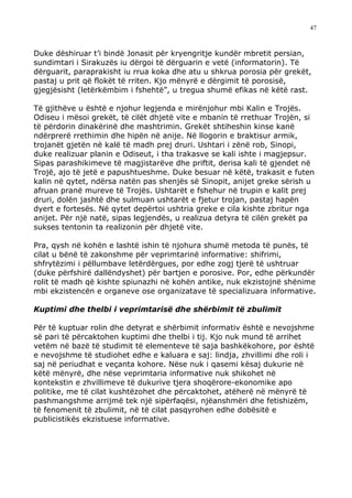 47



Duke dëshiruar t’i bindë Jonasit për kryengritje kundër mbretit persian,
sundimtari i Sirakuzës iu dërgoi të dërguarin e vetë (informatorin). Të
dërguarit, paraprakisht iu rrua koka dhe atu u shkrua porosia për grekët,
pastaj u prit që flokët të rriten. Kjo mënyrë e dërgimit të porosisë,
gjegjësisht (letërkëmbim i fshehtë”, u tregua shumë efikas në këtë rast.

Të gjithëve u është e njohur legjenda e mirënjohur mbi Kalin e Trojës.
Odiseu i mësoi grekët, të cilët dhjetë vite e mbanin të rrethuar Trojën, si
të përdorin dinakërinë dhe mashtrimin. Grekët shtiheshin kinse kanë
ndërprerë rrethimin dhe hipën në anije. Në llogorin e braktisur armik,
trojanët gjetën në kalë të madh prej druri. Ushtari i zënë rob, Sinopi,
duke realizuar planin e Odiseut, i tha trakasve se kali ishte i magjepsur.
Sipas parashikimeve të magjistarëve dhe priftit, derisa kali të gjendet në
Trojë, ajo të jetë e papushtueshme. Duke besuar në këtë, trakasit e futen
kalin në qytet, ndërsa natën pas shenjës së Sinopit, anijet greke sërish u
afruan pranë mureve të Trojës. Ushtarët e fshehur në trupin e kalit prej
druri, dolën jashtë dhe sulmuan ushtarët e fjetur trojan, pastaj hapën
dyert e fortesës. Në qytet depërtoi ushtria greke e cila kishte zbritur nga
anijet. Për një natë, sipas legjendës, u realizua detyra të cilën grekët pa
sukses tentonin ta realizonin për dhjetë vite.

Pra, qysh në kohën e lashtë ishin të njohura shumë metoda të punës, të
cilat u bënë të zakonshme për veprimtarinë informative: shifrimi,
shfrytëzimi i pëllumbave letërdërgues, por edhe zogj tjerë të ushtruar
(duke përfshirë dallëndyshet) për bartjen e porosive. Por, edhe përkundër
rolit të madh që kishte spiunazhi në kohën antike, nuk ekzistojnë shënime
mbi ekzistencën e organeve ose organizatave të specializuara informative.

Kuptimi dhe thelbi i veprimtarisë dhe shërbimit të zbulimit

Për të kuptuar rolin dhe detyrat e shërbimit informativ është e nevojshme
së pari të përcaktohen kuptimi dhe thelbi i tij. Kjo nuk mund të arrihet
vetëm në bazë të studimit të elementeve të saja bashkëkohore, por është
e nevojshme të studiohet edhe e kaluara e saj: lindja, zhvillimi dhe roli i
saj në periudhat e veçanta kohore. Nëse nuk i qasemi kësaj dukurie në
këtë mënyrë, dhe nëse veprimtaria informative nuk shikohet në
kontekstin e zhvillimeve të dukurive tjera shoqërore-ekonomike apo
politike, me të cilat kushtëzohet dhe përcaktohet, atëherë në mënyrë të
pashmangshme arrijmë tek një sipërfaqësi, njëanshmëri dhe fetishizëm,
të fenomenit të zbulimit, në të cilat pasqyrohen edhe dobësitë e
publicistikës ekzistuese informative.
 