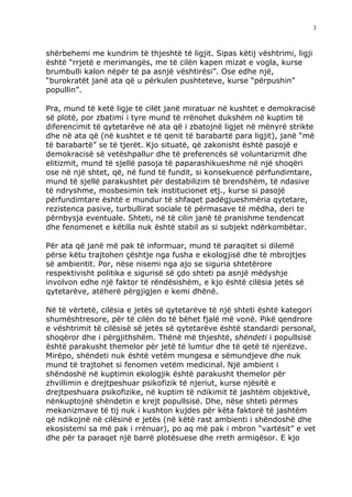3



shërbehemi me kundrim të thjeshtë të ligjit. Sipas këtij vështrimi, ligji
është “rrjetë e merimangës, me të cilën kapen mizat e vogla, kurse
brumbulli kalon nëpër të pa asnjë vështirësi”. Ose edhe një,
“burokratët janë ata që u përkulen pushteteve, kurse “përpushin”
popullin”.

Pra, mund të ketë ligje të cilët janë miratuar në kushtet e demokracisë
së plotë, por zbatimi i tyre mund të rrënohet dukshëm në kuptim të
diferencimit të qytetarëve në ata që i zbatojnë ligjet në mënyrë strikte
dhe në ata që (në kushtet e të qenit të barabartë para ligjit), janë “më
të barabartë” se të tjerët. Kjo situatë, që zakonisht është pasojë e
demokracisë së vetëshpallur dhe të preferencës së voluntarizmit dhe
elitizmit, mund të sjellë pasoja të paparashikueshme në një shoqëri
ose në një shtet, që, në fund të fundit, si konsekuencë përfundimtare,
mund të sjellë parakushtet për destabilizim të brendshëm, të ndasive
të ndryshme, mosbesimin tek institucionet etj., kurse si pasojë
përfundimtare është e mundur të shfaqet padëgjueshmëria qytetare,
rezistenca pasive, turbullirat sociale të përmasave të mëdha, deri te
përnbysja eventuale. Shteti, në të cilin janë të pranishme tendencat
dhe fenomenet e këtilla nuk është stabil as si subjekt ndërkombëtar.

Për ata që janë më pak të informuar, mund të paraqitet si dilemë
përse këtu trajtohen çështje nga fusha e ekologjisë dhe të mbrojtjes
së ambientit. Por, nëse nisemi nga ajo se siguria shtetërore
respektivisht politika e sigurisë së çdo shteti pa asnjë mëdyshje
involvon edhe një faktor të rëndësishëm, e kjo është cilësia jetës së
qytetarëve, atëherë përgjigjen e kemi dhënë.

Në të vërtetë, cilësia e jetës së qytetarëve të një shteti është kategori
shumështresore, për të cilën do të bëhet fjalë më vonë. Pikë qendrore
e vështrimit të cilësisë së jetës së qytetarëve është standardi personal,
shoqëror dhe i përgjithshëm. Thënë më thjeshtë, shëndeti i popullsisë
është parakusht themelor për jetë të lumtur dhe të qetë të njerëzve.
Mirëpo, shëndeti nuk është vetëm mungesa e sëmundjeve dhe nuk
mund të trajtohet si fenomen vetëm medicinal. Një ambient i
shëndoshë në kuptimin ekologjik është parakusht themelor për
zhvillimin e drejtpeshuar psikofizik të njeriut, kurse njësitë e
drejtpeshuara psikofizike, në kuptim të ndikimit të jashtëm objektivë,
nënkuptojnë shëndetin e krejt popullsisë. Dhe, nëse shteti përmes
mekanizmave të tij nuk i kushton kujdes për këta faktorë të jashtëm
që ndikojnë në cilësinë e jetës (në këtë rast ambienti i shëndoshë dhe
ekosistemi sa më pak i rrënuar), po aq më pak i mbron “vartësit” e vet
dhe për ta paraqet një barrë plotësuese dhe rreth armiqësor. E kjo
 