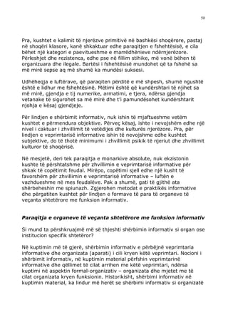 50




Pra, kushtet e kalimit të njerëzve primitivë në bashkësi shoqërore, pastaj
në shoqëri klasore, kanë shkaktuar edhe paraqitjen e fshehtësisë, e cila
bëhet një kategori e paevitueshme e marrëdhënieve ndërnjerëzore.
Përleshjet dhe rezistenca, edhe pse në fillim stihike, më vonë bëhen të
organizuara dhe ilegale. Bartësi i fshehtësisë mundohet që ta fshehë sa
më mirë sepse aq më shumë ka mundësi suksesi.

Udhëheqja e luftërave, që paraqiten përditë e më shpesh, shumë ngushtë
është e lidhur me fshehtësinë. Mëtimi është që kundërshtari të njihet sa
më mirë, gjendja e tij numerike, armatimi, e tjera, ndërsa gjendja
vetanake të sigurohet sa më mirë dhe t’i pamundësohet kundërshtarit
njohja e kësaj gjendjeje.

Për lindjen e shërbimit informativ, nuk ishin të mjaftueshme vetëm
kushtet e përmendura objektive. Përveç kësaj, ishte i nevojshëm edhe një
nivel i caktuar i zhvillimit të vetëdijes dhe kulturës njerëzore. Pra, për
lindjen e veprimtarisë informative ishin të nevojshme edhe kushtet
subjektive, do të thotë minimumi i zhvillimit psikik të njeriut dhe zhvillimit
kulturor të shoqërisë.

Në mesjetë, deri tek paraqitja e monarkive absolute, nuk ekzistonin
kushte të përshtatshme për zhvillimin e veprimtarisë informative për
shkak të copëtimit feudal. Mirëpo, copëtimi sjell edhe një kusht të
favorshëm për zhvillimin e veprimtarisë informative – luftën e
vazhdueshme në mes feudalëve. Pak a shumë, gati të gjithë ata
shërbeheshin me spiunazh. Zgjerohen metodat e praktikës informative
dhe përgatiten kushtet për lindjen e formave të para të organeve të
veçanta shtetërore me funksion informativ.


Paraqitja e organeve të veçanta shtetërore me funksion informativ

Si mund ta përshkruajmë më së thjeshti shërbimin informativ si organ ose
institucion specifik shtetëror?

Në kuptimin më të gjerë, shërbimin informativ e përbëjnë veprimtaria
informative dhe organizata (aparati) i cili kryen këtë veprimtari. Nocioni i
shërbimit informativ, në kuptimin material përfshin veprimtarinë
informative dhe qëllimet të cilat arrihen me këtë veprimtari, ndërsa
kuptimi në aspektin formal-organizativ – organizata dhe mjetet me të
cilat organizata kryen funksionin. Historikisht, shërbimi informativ në
kuptimin material, ka lindur më herët se shërbimi informativ si organizatë
 