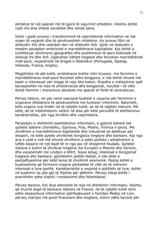 52



përbërje të një aparati më të gjerë të sigurimit shtetëror. Kështu është
rasti me disa shtete socialiste dhe vende tjera.

Ishte i gjatë procesi i transformimit të veprimtarisë informative në një
organ të veçantë dhe të qëndrueshëm shtetëror. Ky proces filloi në
shekullin XIV dhe vazhdon deri në shekullin XIX. Qysh në shekullin e
mesëm paraqiten embrionet e marrëdhënieve kapitaliste. Kjo është e
kushtëzuar zbulimeve gjeografike dhe pushtimeve të para koloniale në
shekujt XV dhe XVI. Zgjerohen lidhjet tregtare dhe forcohen marrëdhëniet
mall-para, veçanërisht në brigjet e Atlantikut (Portugalia, Spanja,
Holanda, Franca, Anglia).

Megjithëse në atë kohë, aristokracia kishte rolin kryesor, me forcimin e
marrëdhënieve mall-para forcohet edhe borgjezia, e cila është shumë më
tepër e interesuar për tregje të reja dhe koloni. Rrjedha e mëtejshme sjell
baraspeshën në mes të aristokracisë dhe borgjezisë, rezultat i së cilës
është formimi i monarkive absolute me aparat të fortë të centralizuar.

Përveç këtyre, në çdo vend veprojnë kushtet e veçanta për formimin e
organeve shtetërore të qëndrueshme me funksion informimi. Natyrisht,
këto organe nuk lindën në të njëjtën kohë, as në të njëjtën mënyrë. Për
këtë, do të mbështetemi vetëm në disa për këtë periudhë të shërbimeve
karakteristike, për nga zhvillimi dhe veprimtaria.

Paraqitjen e shërbimit bashkëkohor informativ, e gjejmë kaherë tek
qytetet italiane (Venediku, Gjenova, Piza, Milano, Firenca e tjera). Me
zhvillimin e marrëdhënieve kapitaliste dhe industrisë së dedikuar për
eksport, në këtë qytete zhvillohet borgjezia tregtare dhe bankare. Kjo nga
ana e vetë e nxit më shumë zhvillimin e jetës politike i ashpërsimin e
luftës klasore në një bazë të re nga ajo në shoqërinë feudale. Qytetet
italiane e kishin të zhvilluar tregtinë me Evropën e Mesme dhe Veriore,
dhe veçanërisht me Lindjen e Afërt. Sipas kësaj, interesat e borgjezisë
tregtare dhe bankare, gjendeshin jashtë Italisë, e cila ishte e
pamjaftueshme për këtë temp të zhvillimit ekonomik. Pastaj është e
kuptueshme që formonin organe përkatëse të cilët do të mbronin
interesat e tyre-jashtë. Karakteristikë e veçantë e politikës së tyre, është
në kuptimin se çdo gjë të flijohet për qëllimin. Përveç kësaj është i
pranishëm edhe shpirti i mosbesimit dhe fshehtësisë.

Përveç tjerave, futi disa elemente të reja në shërbimin informativ. Kështu
që shumë degë të bankave italiane në Francë, në të njëjtën kohë ishin
edhe ekspozitura informative (përfaqësuesit e familjes Mediçi në Lion,
përveç marrjes më punë financiare dhe tregtare, kishin edhe byronë për
 
