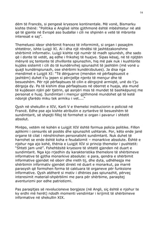 54



dëm të Francës, si pengesë kryesore kontinentale. Më vonë, Bismarku
kishte thënë: “Politika e Anglisë ishte gjithmonë është mbështetur në atë
që të gjente në Evropë aso budallai i cili ne shpinën e vetë të mbronte
interesat e saj”.

Themeluesi ideor shërbimit francez të informimit, si organ i posaçëm
shtetëror, ishte Luigji XI. Ai i dha një rëndësi të jashtëzakonshme
shërbimit informativ. Luigji kishte një numër të madh spiunësh, dhe sado
që i donte të vetët, aq edhe i frikohej të huajve. Sipas kësaj, në të njëjtën
mënyrë siç tentonte të zhvillonte spiunazhin, hiq më pak nuk i kushtonte
kujdes sistemit i cili do të kundërvihej spiunazhit të jashtëm (më vonë u
quajt kundërspiunazh, ose shërbimi kundërzbulues). Ja disa nga
mendimet e Luigjit XI: “Të dërguarve (mendon në përfaqësuesit e
jashtëm) duhet t’iu jepen si përcjellje njerëz të mençur dhe të
besueshëm. Për një përfaqësues të cilin e dërgojnë armiqtë, unë do t’ju
dërgoja dy. Po të kishim disa përfaqësues në oborret e huaja, ata mund
të kujdesen njëri për tjetrin, që asnjëri mos të mundet të bashkëpunoj me
personat e huaj. Sundimtari i mençur gjithmonë mundohet që të ketë
ndonjë çfarëdo miku tek armiku i vet....”

Qysh në shekullin e XIV, Karli V e themeloi institucionin e policisë në
Francë. Edhe pse ajo kishte atributin e zyrtarëve të besueshëm të
sundimtarit, së shpejti filloj të formohet si organ i pavarur i shtetit
absolut.

Mirëpo, vetëm në kohën e Luigjit XIV është formua policia politike. Fillon
aplikimi i censurës së postës dhe spiunazhit ushtarak. Por, këto ende janë
organe të cilat i nënshtrohen personalisht sundimtarit. Nuk duhet të
harrohet se ende është koha e feudalizmit – monarkive absolute. Është e
njohur nga ajo kohë, thënia e Luigjit XIV si princip themelor i pushtetit:
“Shteti jam unë”. Fshehtësitë kryesore të shtetit gjenden në duart e
sundimtarit. Nga kjo rrjedhin dy karakteristika themelore të shërbimeve
informative të gjitha monarkive absolute: e para, qendra e shërbimit
informative gjendet në oborr dhe rreth tij, dhe dyta, udhëheqja me
shërbimin informativ gjendet direkt në duart e monarkut, pa marrë
parasysh që formohen forma të caktuara të organeve për funksione
informative. Qysh atëherë si motiv i dhënies pas spiunazhit, përveç
interesimit material-shpërblimi me para për shërbime, paraqitej
aventurizmi por edhe patriotizmi.

Pas paraqitjes së revolucioneve borgjeze (në Angli, siç është e njohur te
ky erdhi më herët) ndodh momenti vendimtar i krijimit të shërbimeve
informative në shekullin XIX.
 