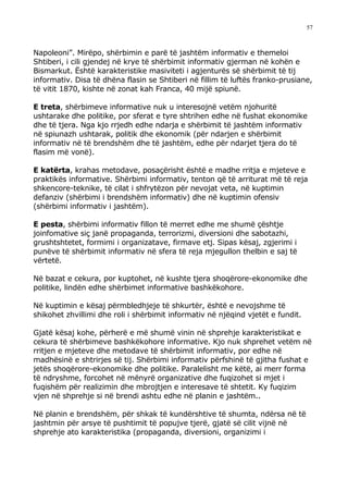 57



Napoleoni”. Mirëpo, shërbimin e parë të jashtëm informativ e themeloi
Shtiberi, i cili gjendej në krye të shërbimit informativ gjerman në kohën e
Bismarkut. Është karakteristike masiviteti i agjenturës së shërbimit të tij
informativ. Disa të dhëna flasin se Shtiberi në fillim të luftës franko-prusiane,
të vitit 1870, kishte në zonat kah Franca, 40 mijë spiunë.

E treta, shërbimeve informative nuk u interesojnë vetëm njohuritë
ushtarake dhe politike, por sferat e tyre shtrihen edhe në fushat ekonomike
dhe të tjera. Nga kjo rrjedh edhe ndarja e shërbimit të jashtëm informativ
në spiunazh ushtarak, politik dhe ekonomik (për ndarjen e shërbimit
informativ në të brendshëm dhe të jashtëm, edhe për ndarjet tjera do të
flasim më vonë).

E katërta, krahas metodave, posaçërisht është e madhe rritja e mjeteve e
praktikës informative. Shërbimi informativ, tenton që të arriturat më të reja
shkencore-teknike, të cilat i shfrytëzon për nevojat veta, në kuptimin
defanziv (shërbimi i brendshëm informativ) dhe në kuptimin ofensiv
(shërbimi informativ i jashtëm).

E pesta, shërbimi informativ fillon të merret edhe me shumë çështje
joinfomative siç janë propaganda, terrorizmi, diversioni dhe sabotazhi,
grushtshtetet, formimi i organizatave, firmave etj. Sipas kësaj, zgjerimi i
punëve të shërbimit informativ në sfera të reja mjegullon thelbin e saj të
vërtetë.

Në bazat e cekura, por kuptohet, në kushte tjera shoqërore-ekonomike dhe
politike, lindën edhe shërbimet informative bashkëkohore.

Në kuptimin e kësaj përmbledhjeje të shkurtër, është e nevojshme të
shikohet zhvillimi dhe roli i shërbimit informativ në njëqind vjetët e fundit.

Gjatë kësaj kohe, përherë e më shumë vinin në shprehje karakteristikat e
cekura të shërbimeve bashkëkohore informative. Kjo nuk shprehet vetëm në
rritjen e mjeteve dhe metodave të shërbimit informativ, por edhe në
madhësinë e shtrirjes së tij. Shërbimi informativ përfshinë të gjitha fushat e
jetës shoqërore-ekonomike dhe politike. Paralelisht me këtë, ai merr forma
të ndryshme, forcohet në mënyrë organizative dhe fuqizohet si mjet i
fuqishëm për realizimin dhe mbrojtjen e interesave të shtetit. Ky fuqizim
vjen në shprehje si në brendi ashtu edhe në planin e jashtëm..

Në planin e brendshëm, për shkak të kundërshtive të shumta, ndërsa në të
jashtmin për arsye të pushtimit të popujve tjerë, gjatë së cilit vijnë në
shprehje ato karakteristika (propaganda, diversioni, organizimi i
 