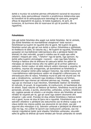 4



është e mundur të evitohet përmes shfrytëzimit racional të resurseve
natyrore, duke pamundësuar importin e prodhimeve dobiprurëse apo
të transferit të të ashtuquajturave teknologji të vjetruara, pengimit
efikas të degradimit të pyjeve, të tokës bujqësore, të ajrit, të
lumenjve, të burimeve dhe të rezervave të ujit të pushëm, dhe të
ngjashme.



Fshehtësia

Çdo gjë është fshehtësi dhe asgjë nuk është fshehtësi. Në të vërtetë,
çka është fshehtësi në marrëdhëniet shoqërore? Vetë nocioni i
fshehtësisë ka kuptim të ngushtë dhe të gjerë. Në kuptim të gjerë,
fshehtësi quhet çdo gjë që nuk është e njohur (fshehtësia e gjithësisë,
të thellësive të detit, të natyrës etj.). Në kuptim të ngushtë, fshehtësia
paraqitet në marrëdhëniet ndërnjerëzore dhe e përbëjnë faktet (të
dhënat) të cilat individët, grupet e mëdha ose të vogla apo edhe
shtetet i mbajnë për vete, “i fshehin” nga të tjertë, nga opinioni. Ky
është edhe kuptimi etimologjik i nocionit – vjen nga fjala fshehje.
Fshehja e fakteve dhe të dhënave të caktuara bëhet me qëllim të
mbrojtjes së ndonjë interesi dhe me qëllim që të arrihen qëllimet e
caktuara. Duhet ruajtur në këtë mënyrë vetëm interesat e veçanta, të
kundërta, veçmas ato antagoniste, që domethënë se fshehtësia si
fenomen shoqëror është edhe kategori historike. Ajo është instrument
i marrëdhënieve ndërnjerëzore vetëm në shoqëritë e diferencuara, të
shtresëzuara dhe të ndara. Fshetësia mund të jetë më shumë ose më
pak e rëndësishme, varësisht nga rëndësia e fakteve që fshihen,
respektivisht nga interesi që mbrohet përmes saj. Prandaj, varësisht
nga ajo se interesat e kujt mbrohen, fshehtësitë ndahen në fshehtësi
të individit, të grupit, të organizatës, të institucionit, të bashkësisë dhe
të shtetit. Sipas natyrës së fakteve që fshihen, fshehtësia mund të jetë
personale, private, e punës, ekonomike, ushtarake, zyrtare, shtetërore
etj. Ligjësia penale në shtetin e së drejtës mbron ato fshehtësi që kanë
rëndësi të veçantë për të, gjë që varet nga sistemi ekonomik dhe
shoqëror i çdo vendi. Prandaj në disa shtete fshehtësia e fakteve është
më e gjerë, kurse në disa të tjera më e ngushtë. Fshehtësinë ose
sekretin shtetëror e përbëjnë ato dokumente ose të dhëna ruajtja e të
cilave është me interes politik ose ekonomik të një shteti, ose për
sigurinë dhe mbrojtjen e tij. Sekretin ushtarak e përbëjnë të dhënat të
cilat me ligj, me urdhër të eprorit ose institucionit ushtarak, ose me
ndonjë rregullativë tjetër janë shpallur fshehtësi ushtarake, sikundër
edhe të gjitha të dhënat që kanë rëndësi për forcat ushtarake të vendit
 