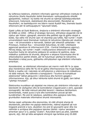 61



dy luftërave botërore, shërbimi informativ gjerman shfrytëzon institute të
ndryshme (Karlo Haushofer është themelues i ashtuquajturës shkollë
gjeopolitike, instituti i tij kishte më shumë se njëmijë bashkëpunëtorësh
shkencorë, historianë, statistikanë dhe ekonomistë). Mendohet se
Haushoferi, ne bashkëpunim me liderin nazist Rudolf Hes, themeloi bazën
shkencore për të ashtuquajturin “spiunazh total).

Gjatë Luftës së Dytë Botërore, drejtoria e shërbimit informativ strategjik
të SHBA-ve (OSS - Office of strategic Service), shfrytëzoi ekspertët më të
njohur për histori, gjeografi, ekonomi dhe politikë nga të gjitha skajet e
botës. Kjo edhe më shumë vjen në shprehje pas luftës. Një numër i madh
universitetesh kanë themeluar institute të ndryshme (Qendra për studime
ruse – në Universitetin e Harvardit, Sektori për shkencë ushtarake – në
Princtaun, Instituti Rus – Universiteti Kolumbia), të cilët i shërbejnë
agjencisë qendrore të informacionit (CIA - Central Intelligence agency).
Përveç kësaj, një numër i madh i institucioneve shkencore në SHBA,
hulumton fusha të ndryshme jetësore të vendeve të jashtme, duke
mbledhur publikime të shumta, dërgimin e ekipeve hulumtuese dhe të
shkencëtarëve jashtë shtetit, për të hulumtuar çështje të ndryshme.
Rezultatet e kësaj pune, gjithashtu shfrytëzohen nga shërbimi informativ
amerikan.

Konsiderohet, se shërbimet informative sot marrin rreth 80 % (e sipas
disa mendimeve edhe 90 %) të të gjitha informacioneve me rrugë legale.
Është e madhe roli i teknikës në shfrytëzimin e shënimeve të mbledhura
në këtë mënyrë. Me ndihmën e kompjuterit i “trurëve të komplikuar
elektronikë” bëhet përpunimi i shënimeve dhe formimi gjegjës i
informacioneve. Kjo, që dikur kërkonte kohë shumë të gjatë, tani bëhet
“çështje minutash”.

Elektronika mundëson që objektet me interes për shërbimin informativ që
teknikisht të vëzhgohen dhe të kontrollohen (regjistruesit e zërit, aparatet
sizmografë). Në këtë mënyrë përcillet lansimi i raketave bërthamore
kontinentale, matet puna e tyre dhe kontrollohen provat që bën
kundërshtari. Me anë të raketave, satelitëve dhe pajisjeve tele-foto,
grumbullon materiale informative shumë interesante.

Derisa caqet ushtarake dhe ekonomike, të cilët ofrojnë shenja të
ekzistencës, përcillen me pajisje elektronike, ndërsa objektet që nuk
tregojnë praninë e tyre, zbulohen me anë të spiunazhit ajror dhe me
ndihmën e arritjeve dhe pajisjeve teknike (është i njohur aeroplani
amerikan spiun U-2, pastaj “avaksi”, fluturaket tjera pa pilot, satelitët
spiunë, etj). Atë që këta aeroplanë xhirojnë nga lartësia prej 25.000
 