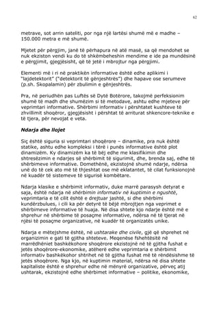 62



metrave, sot arrin sateliti, por nga një lartësi shumë më e madhe –
150.000 metra e më shumë.

Mjetet për përgjim, janë të përhapura në atë masë, sa që mendohet se
nuk ekziston vendi ku do të shkëmbeheshin mendime e ide pa mundësinë
e përgjimit, gjegjësisht, që të jetë i mbrojtur nga përgjimi.

Elementi më i ri në praktikën informative është edhe aplikimi i
“lajdetektorit” (“detektorit të gënjeshtrës”) dhe hapave ose serumeve
(p.sh. Skopalamin) për zbulimin e gënjeshtrës.

Pra, në periudhën pas Luftës së Dytë Botërore, takojmë perfeksionim
shumë të madh dhe shumëzim si të metodave, ashtu edhe mjeteve për
veprimtari informative. Shërbimi informativ i përshtatet kushteve të
zhvillimit shoqëror, gjegjësisht i përshtat të arriturat shkencore-teknike e
të tjera, për nevojat e veta.

Ndarja dhe llojet

Siç është siguria si veprimtari shoqërore – dinamike, pra nuk është
statike, ashtu edhe kompleksi i tërë i punës informative është plot
dinamizëm. Ky dinamizëm ka të bëj edhe me klasifikimin dhe
shtresëzimin e ndarjes së shërbimit të sigurimit, dhe, brenda saj, edhe të
shërbimeve informative. Domethënë, ekzistojnë shumë ndarje, ndërsa
unë do të cek ato më të thjeshtat ose më eklatantet, të cilat funksionojnë
në kuadër të sistemeve të sigurisë kombëtare.

Ndarja klasike e shërbimit informativ, duke marrë parasysh detyrat e
saja, është ndarja në shërbimin informativ në kuptimin e ngushtë,
veprimtaria e të cilit është e drejtuar jashtë, si dhe shërbimi
kundërzbulues, i cili ka për detyrë të bëjë mbrojtjen nga veprimet e
shërbimeve informative të huaja. Në disa shtete kjo ndarje është më e
shprehur në shërbime të posaçme informative, ndërsa në të tjerat në
njësi të posaçme organizative, në kuadër të organizatës unike.

Ndarja e mëtejshme është, në ushtarake dhe civile, gjë që shprehet në
organizimin e gati të gjitha shteteve. Meqenëse fshehtësitë në
marrëdhëniet bashkëkohore shoqërore ekzistojnë në të gjitha fushat e
jetës shoqërore-ekonomike, atëherë edhe veprimtaria e shërbimit
informativ bashkëkohor shtrihet në të gjitha fushat më të rëndësishme të
jetës shoqërore. Nga kjo, në kuptimin material, ndërsa në disa shtete
kapitaliste është e shprehur edhe në mënyrë organizative, përveç atij
ushtarak, ekzistojnë edhe shërbimet informative – politike, ekonomike,
 