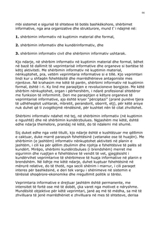 66



mbi sistemet e sigurisë të shteteve të botës bashkëkohore, shërbimet
informative, nga ana organizative dhe strukturore, mund t’ i ndajmë në:

1. shërbimin informativ në kuptimin material dhe formal,

2. shërbimin informativ dhe kundërinformativ, dhe

3. shërbimin informativ civil dhe shërbimin informativ ushtarak.

Kjo ndarje, në shërbim informativ në kuptimin material dhe formal, bëhet
në bazë të dallimit të veprimtarisë informative dhe organeve si bartëse të
këtij aktiviteti. Me shërbimin informativ në kuptimin material,
nënkuptohet, pra, vetëm veprimtaria informative si e tillë. Kjo veprimtari
lindi kur u shfaqën fshehtësitë dhe marrëdhënieve antagoniste mes
njerëzve. Në krahasim me këtë të parën, shërbimi informativ në kuptimin
formal, është i ri. Ky lind me paraqitjen e revolucioneve borgjeze. Me këtë
shërbim nënkuptohet, organ i përhershëm, i ndarë profesional shtetëror
me funksion të informimit. Deri me paraqitjen e këtyre organeve të
veprimtarisë informative, ajo është kryer “përciptazi” (pranë punëve tjera
të udhëheqësit ushtarak, mbretit, perandorit, oborrit, etj), për këtë arsye
nuk duhet që ti zvogëlojmë rëndësinë, për kushtet nën të cilat zhvillohet.

Shërbimi informativ ndahet më tej, në shërbimin informativ (në kuptimin
e ngushtë) dhe në shërbimin kundërzbulues. Ngjashëm me këtë, është
edhe ndarja themelore, prandaj në këtë, do të ndalemi më shumë.

Siç duket edhe nga vetë titulli, kjo ndarje është e kushtëzuar me qëllimin
e caktuar, duke marrë parasysh fshehtësinë (vetanake ose të huajën). Me
shërbimin (e jashtëm) informativ nënkuptohet aktiviteti në planin e
jashtëm, i cili ka për qëllim zbulimin dhe njohja e fshehtësive të palës së
kundërt. Mirëpo, shërbimi kundërzbulues (i brendshëm) merret me
sigurimin dhe ruajtjen e fshehtësive të vendit të vet, gjegjësisht i
kundërvihet veprimtarive të shërbimeve të huaja informative në planin e
brendshëm. Në lidhje me këtë ndarje, duhet kuptuar fshehtësinë në
mënyrë relative, do të thotë, nga secili shënim i marrur, i cili paraqet
interes për bashkësinë, e deri tek vargu i shënimeve në sistemin e
tërësisë shoqërore-ekonomike dhe rregullimit politik si tërësi.

Veprimtaria informative e drejtuar jashtëm është permanente, me
intensitet të fortë ose më të dobët, çka varet nga motivet e ndryshme.
Mundësitë objektive për këtë veprimtari, janë aq më të mëdha, sa më të
zhvilluara të jenë marrëdhëniet e zhvilluara në mes të shteteve, derisa
 