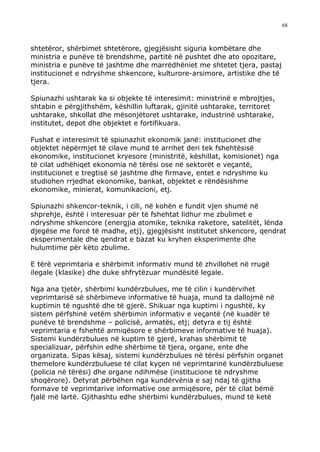 68



shtetëror, shërbimet shtetërore, gjegjësisht siguria kombëtare dhe
ministria e punëve të brendshme, partitë në pushtet dhe ato opozitare,
ministria e punëve të jashtme dhe marrëdhëniet me shtetet tjera, pastaj
institucionet e ndryshme shkencore, kulturore-arsimore, artistike dhe të
tjera.

Spiunazhi ushtarak ka si objekte të interesimit: ministrinë e mbrojtjes,
shtabin e përgjithshëm, këshillin luftarak, gjinitë ushtarake, territoret
ushtarake, shkollat dhe mësonjëtoret ushtarake, industrinë ushtarake,
institutet, depot dhe objektet e fortifikuara.

Fushat e interesimit të spiunazhit ekonomik janë: institucionet dhe
objektet nëpërmjet të cilave mund të arrihet deri tek fshehtësisë
ekonomike, institucionet kryesore (ministritë, këshillat, komisionet) nga
të cilat udhëhiqet ekonomia në tërësi ose në sektorët e veçantë,
institucionet e tregtisë së jashtme dhe firmave, entet e ndryshme ku
studiohen rrjedhat ekonomike, bankat, objektet e rëndësishme
ekonomike, minierat, komunikacioni, etj.

Spiunazhi shkencor-teknik, i cili, në kohën e fundit vjen shumë në
shprehje, është i interesuar për të fshehtat lidhur me zbulimet e
ndryshme shkencore (energjia atomike, teknika raketore, satelitët, lënda
djegëse me forcë të madhe, etj), gjegjësisht institutet shkencore, qendrat
eksperimentale dhe qendrat e bazat ku kryhen eksperimente dhe
hulumtime për këto zbulime.

E tërë veprimtaria e shërbimit informativ mund të zhvillohet në rrugë
ilegale (klasike) dhe duke shfrytëzuar mundësitë legale.

Nga ana tjetër, shërbimi kundërzbulues, me të cilin i kundërvihet
veprimtarisë së shërbimeve informative të huaja, mund ta dallojmë në
kuptimin të ngushtë dhe të gjerë. Shikuar nga kuptimi i ngushtë, ky
sistem përfshinë vetëm shërbimin informativ e veçantë (në kuadër të
punëve të brendshme – policisë, armatës, etj; detyra e tij është
veprimtaria e fshehtë armiqësore e shërbimeve informative të huaja).
Sistemi kundërzbulues në kuptim të gjerë, krahas shërbimit të
specializuar, përfshin edhe shërbime të tjera, organe, ente dhe
organizata. Sipas kësaj, sistemi kundërzbulues në tërësi përfshin organet
themelore kundërzbuluese të cilat kyçen në veprimtarinë kundërzbuluese
(policia në tërësi) dhe organe ndihmëse (institucione të ndryshme
shoqërore). Detyrat përbëhen nga kundërvënia e saj ndaj të gjitha
formave të veprimtarive informative ose armiqësore, për të cilat bëmë
fjalë më lartë. Gjithashtu edhe shërbimi kundërzbulues, mund të ketë
 