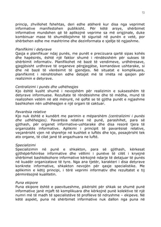 72



princip, zhvillohet fshehtas, deri edhe atëherë kur disa nga veprimet
informative manifestohen publikisht. Për këtë arsye, shërbimet
informative mundohen që të aplikojnë veprime sa më origjinale, duke
kombinuar mase të shumëllojshme të sigurisë në punën e vetë, por
shërbehen edhe me mashtrime dhe dezinformata e sjellje të ngjashme.

Planifikimi i detyrave
Qasja e planifikuar ndaj punës, me punët e precizuara qartë sipas kohës
dhe hapësirës, është një faktor shumë i rëndësishëm për sukses të
shërbimit informativ. Planifikohet në bazë të vendimeve, urdhëresave,
gjegjësisht urdhrave të organeve përgjegjëse, komandave ushtarake, si
dhe në bazë të vlerësimit të gjendjes. Në situatat e komplikuara,
planifikimit i nënshtrohen edhe detajet më të imëta në qasjen për
realizimin e detyrave.

Centralizimi i punës dhe udhëheqjes
Kjo është kusht shumë i nevojshëm për realizimin e suksesshëm të
detyrave informuese. Rezultate të rëndësishme dhe të mëdha, mund të
realizohen vetëm në atë mënyrë, në qoftë se të gjitha punët e ngjashme
bashkohen nën udhëheqjen e një organi të caktuar.

Pavarësia relative
Kjo nuk është e kundërt me parimin e mëparshëm (centralizimi i punës
dhe udhëheqjes). Pavarësia relative në punë, parashihet, para së
gjithash, për organet informative-ushtarake dhe disa resorë tjera të
organizatës informative. Aplikimi i principit të pavarësisë relative,
veçanërisht vjen në shprehje në kushtet e luftës dhe kjo, posaçërisht tek
ato organe, të cilat janë të angazhuara ne luftë.

Specializimi
Specializimin në punë e shkakton, para së gjithash, kërkesat
gjithëpërfshirëse informative dhe vëllimi i punëve të cilët i kryejnë
shërbimet bashkëkohore informative kërkojnë ndarje të detajuar të punës
në kuadër organizatave të tyre. Nga ana tjetër, karakteri i disa detyrave
konkrete informative, shkakton nevojën për qasje specialistike. Me
aplikimin e këtij principi, i tërë veprimi informativ dhe rezultatet e tij
përmirësojnë kualitetin.

Puna ekipore
Puna ekipore është e paevitueshme, pikërisht për shkak se shumë punë
informative janë mjaft të komplikuara dhe kërkojnë punë kolektive të një
numri më të madh të specialistëve të profileve të ndryshme – ekipeve. Në
këtë aspekt, puna në shërbimet informative nuk dallon nga puna në
 