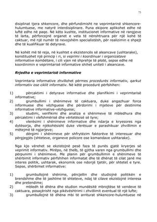 73



     disiplinat tjera shkencore, dhe përfundimisht ne veprimtarinë shkencore-
     hulumtuese, me natyrë interdisiplinare. Puna ekipore aplikohet edhe në
     luftë edhe në paqe. Në këto kushte, institucionet informative në rangjeve
     të larta, përforcojnë organet e veta të nënshtruara për një kohë të
     caktuar, më një numër të nevojshëm specialistësh, për realizimin e shpejt
     dhe të kualifikuar të detyrave.

     Në kohët më të reja, në kushtet e ekzistencës së aleancave (ushtarake),
     konstituohet një princip i ri, si veprimi i koordinuar i organizatave
     informative kombëtare, i cili vjen në shprehje të plotë, sepse edhe në
     koordinimin e veprimtarisë informative shihet uniteti i aleancave.

     Rrjedha e veprimtarisë informative

     Veprimtaria informative zhvillohet përmes procedurës informativ, qarkut
     informativ ose ciklit informativ. Në këtë procedurë përfshihen:

1)         përcaktimi i detyrave informative dhe planifikimi i veprimtarisë
     informative;
2)         grumbullimi i shënimeve të caktuara, duke angazhuar forca
     informuese dhe vëzhguese dhe përdorimi i mjeteve për destinime
     informative informative-vëzhguese;
3)         studimi, verifikimi dhe analiza e shënimeve të mbledhura dhe
     përcaktimi i vlefshmërisë dhe vërtetësisë së tyre;
4)         vlerësimi i shënimeve informative dhe ndarja e kryesores nga
     dytësorja, dhe njëkohësisht duke vlerësuar e parashikuar zhvillimin e
     mëtejmë të ngjarjeve;
5)         dërgimi i shënimeve për shfrytëzim faktorëve të interesuar dhe
     përgjegjës (shteteve, organeve policore ose komandave ushtarake).

     Nga kjo vërehet se ekzistojnë pesë faza të punës gjatë kryerjes së
     veprimit informativ. Mirëpo, në thelb, të gjitha varen nga grumbullimi dhe
     përpunimi i shënimeve. Me planin për grumbullimin e shënimeve të
     shërbimit informativ përfshihen informatat dhe të dhënat të cilat janë me
     interes politik, ushtarak, ekonomik ose ndonjë tjetër, për shtetet e tyre.
     Sepse, shërbimet informative:

1)       grumbullojnë shënime, përcjellin dhe studiojnë politikën e
   brendshme dhe të jashtme të shteteve, ndaj të cilave ekzistojnë interesa
   dhe pretendime;
2)       mbledh të dhëna dhe studion mundësitë mbrojtëse të vendeve të
   caktuara, posaçërisht nga pikëvështrimi i zhvillimit eventual të një lufte;
3)       grumbullojnë të dhëna mbi të arriturat shkencore-hulumtuese në
 