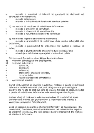 76



•          metoda e instalimit të fshehtë të pjesëtarit të shërbimit në
     strukturën e kundërshtarit,
•          metoda agjenturore
•          metoda e shfrytëzimit të fshehtë të sendeve teknike

     b) me metoda të mbuluara të shërbimeve informative
•          metoda e anketimit të kamufluar,
•          metoda e observimit të kamufluar dhe
•          metoda e hulumtimit shkencor të kamufluar

     c) me metoda legale të shërbimeve informative
•            metoda e grumbullimit të shënimeve duke pyetur refugjatët dhe
     dezertorët,
•            metoda e grumbullimit të shënimeve me pyetjet e robërve të
     luftës,
•            metoda e grumbullimit të shënimeve duke vëzhguar dhe
•            mbledhja e shënimeve nga mjetet e informimit publik

     Në veprime informative, sipas këtyre kuptimeve bien:
a)      veprimet psikologjike dhe propaganda,
b)      veprimet subversive
•             spiunazhi,
•             diversioni,
•             sabotazhi,
•             provokimi i situatave të krizës,
•             terrorizmi dhe
•             futjen e grupeve të armatosura
c)      operacionet speciale

     Duhet të theksojmë se shumica e autorëve, metodat e punës të shërbimit
     informativ i ndanë në ato të cilat janë të lejuara me parimet ligjore
     pozitive dhe ne ato të cilat nuk janë të lejuara. Në bazë të kësaj, metodat
     e punës së shërbimeve informative ndahen në legale dhe ilegale.

     Krahas kësaj që theksuam, ndarja e metodave të punës bëhet sipas
     qëllimeve në metoda për grumbullimin e shënimeve dhe metoda e
     veprimeve subversive (përmbysëse).

     Vend të posaçëm në punën e shërbimit informativ, zë konspiracioni i tij,
     domethënë, fshehtësia, e cila kushti themelor i ekzistencës dhe veprimit
     të shërbimit informativ, dhe i cili paraqet bazë të interesimit dhe njohjes
     së shërbimit informativ.
 