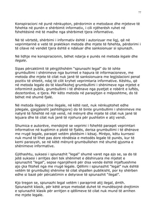 77



Konspiracioni në punë nënkupton, përdorimin e metodave dhe mjeteve të
fshehta në punën e shërbimit informativ, i cili njëherësh ruhet në
fshehtësinë më të madhe nga shërbimet tjera informative.

Në të vërtetë, shërbimi i informativ është i autorizuar me ligj, që në
veprimtarinë e vetë të praktikon metoda dhe mjete të fshehta, përdorimi i
të cilave në vendet tjera është e ndaluar dhe sanksionuar si spiunazh.

Në lidhje me konspiracionin, bëhet ndarja e punës në metoda legale dhe
ilegale.

Sipas përcaktimit të përgjithshëm “spiunazhi legal” do të ishte
grumbullimi i shënimeve nga burimet e hapura të informacioneve, me
metoda dhe mjete të cilat nuk janë të sanksionuara me legjislacioni penal
pozitiv të shtetit, ndaj të cilit kryhet veprimtaria informative. Kështu, që
në metoda legale do të klasifikohej grumbullimi i shënimeve nga mjetet e
informimit publik, grumbullimi i të dhënave nga pyetjet e robërit e luftës,
dezertorëve, e tjera. Për këto metoda në paraqitjen e mëposhtme, do të
bëhet më shumë fjalë.

Në metoda ilegale (me ilegale, në këtë rast, nuk nënkuptohet edhe
jolegale, gjegjësisht jashtëligjore) do të binte grumbullimi i shënimeve me
natyrë të fshehtë në një vend, në mënyrë dhe mjete të cilat nuk janë të
lejuara dhe të cilat nuk janë të njohura për pushtetin e atij vendi.

Shumica e autorëve, mendojnë se veprimi i fshehtë paraqet veprimtari
informative në kuptimin e plotë të fjalës, derisa grumbullimi i të dhënave
me rrugë legale, paraqet vetëm plotësim i kësaj. Mirëpo, këtu kurrsesi
nuk mund të lihet pas dore rëndësia e metodës legale të punës, kur të
kemi parasysh, se në këtë mënyrë grumbullohen më shumë gjysma e
shënimeve informative.

Gjithashtu, suksesi i spiunazhit “legal” shumë varet nga ajo se, sa do të
jetë suksesi i arritjes deri tek shënimet e dëshiruara me mjetet e
spiunazhit “legal”, sepse nganjëherë për disa vende është mjaftueshme
ajo çka fitohet nga me rrugë legale. Qëllimi i spiunazhit “legal” nuk është
vetëm të grumbulloj shënime të cilat shpallen publikisht, por ky shërben
edhe si bazë për përcaktimin e detyrave të spiunazhit “ilegal”.

Kjo tregon se, spiunazhi legal vetëm i paraprinë atij ilegal, dmth.
Spiunazhit klasik, për këtë arsye metodat duhet të mundësojnë drejtimin
e spiunazhit klasik për arritjen e qëllimeve të cilat nuk mund të arrihen
me mjete legale.
 