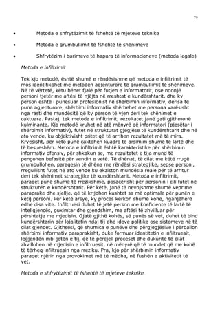 79



•         Metoda e shfrytëzimit të fshehtë të mjeteve teknike

•         Metoda e grumbullimit të fshehtë të shënimeve

•         Shfrytëzim i burimeve të hapura të informacioneve (metoda legale)

    Metoda e infiltrimit

    Tek kjo metodë, është shumë e rëndësishme që metoda e infiltrimit të
    mos identifikohet me metodën agjenturore të grumbullimit të shënimeve.
    Në të vërtetë, këtu bëhet fjalë për futjen e informatorit, ose ndonjë
    personi tjetër me aftësi të njëjta në rreshtat e kundërshtarit, dhe ky
    person është i punësuar profesionist në shërbimin informativ, derisa të
    puna agjenturore, shërbimi informativ shërbehet me persona varësisht
    nga rasti dhe mundësitë që ky person të vjen deri tek shënimet e
    caktuara. Pastaj, tek metoda e infiltrimit, rezultatet janë gati gjithmonë
    kulminante. Kjo metodë kruhet në atë mënyrë që informatori (pjesëtar i
    shërbimit informativ), futet në strukturat gjegjëse të kundërshtarit dhe në
    ato vende, ku objektivisht pritet që të arrihen rezultatet më të mira.
    Kryesisht, për këto punë caktohen kuadro të arsimim shumë të lartë dhe
    të besueshëm. Metoda e infiltrimit është karakteristike për shërbimin
    informativ ofensiv, për shkakun se, me rezultatet e tija mund të
    pengohen befasitë për vendin e vetë. Të dhënat, të cilat me këtë rrugë
    grumbullohen, paraqesin të dhëna me rëndësi strategjike, sepse personi,
    rregullisht futet në ato vende ku ekziston mundësia reale për të arritur
    deri tek shënimet strategjike të kundërshtarit. Metoda e infiltrimit,
    paraqet punë shumë të rrezikshme, posaçërisht për personin i cili futet në
    strukturën e kundërshtarit. Për këtë, janë të nevojshme shumë veprime
    paraprake dhe sjellje, që të krijohen kushtet sa më optimale për punën e
    këtij personi. Për këtë arsye, ky proces kërkon shumë kohe, nganjëherë
    edhe disa vite. Infiltruesi duhet të jetë person me koeficiente të lartë të
    inteligjencës, guximtar dhe gjendshim, me aftësi të zhvilluar për
    përshtatje me mjedisin. Gjatë gjithë kohës, së punës së vet, duhet të bind
    kundërshtarin për lojalitetin ndaj tij dhe ideve politike ose sistemeve në të
    cilat gjendet. Gjithsesi, që shumica e punëve dhe përgjegjësive i përballon
    shërbimi informativ paraprakisht, duke formuar identitetin e infiltruesit,
    legjendën mbi jetën e tij, që të përcjell proceset dhe dukuritë të cilat
    zhvillohen në mjedisin e infiltruesit, në mënyrë që të mundet që me kohë
    të tërheq infiltruesin nga rreziku. Pra, kjo për shërbimin informativ
    paraqet njërin nga provokimet më të mëdha, në fushën e aktivitetit të
    vet.

    Metoda e shfrytëzimit të fshehtë të mjeteve teknike
 