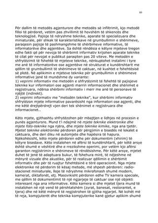 80




Për dallim të metodës agjenturore dhe metodës së infiltrimit, kjo metodë
filloi të përdoret, vetëm pas zhvillimit të hovshëm të shkencës dhe
teknologjisë. Pajisje të ndryshme teknike, aparate të specializuara dhe
miniaturale, për shkak të karakteristikave në grumbullimin e shënimeve,
paraqesin pajisje të pashmangshme të shërbimeve informative, të
informatorëve dhe agjentëve. Sa është rëndësia e këtyre mjeteve tregon
edhe fakti që për nevoja të shërbimit informativ krijohen aparate teknike
të cilat për nevojat e publikut paraqiten pas 20 viteve. Me metodën e
shfrytëzimit të fshehtë të mjeteve teknike, nënkuptohet instalimi i tyre
me anë të informatorëve ose agjentëve në strukturat e kundërshtarit me
qëllim të grumbullimit të shënimeve të caktuar, në kushtet e fshehtësisë
së plotë. Në aplikimin e mjeteve teknike për grumbullimin e shënimeve
informative janë të mundshme dy variante:
1) veprimi informativ me metodën e shfrytëzimit të fshehtë të pajisjeve
teknike kur informatori ose agjenti marrin informacionet dhe shënimet e
regjistruara, ndërsa shërbimi informativ i merr me anë të personave të
njëjtë (indirekt).
2) veprimi informativ me “metodën teknike”, kur shërbimi informativ
shfrytëzon mjete informative pavarësisht nga informatori ose agjenti, dhe
me këtë drejtpërdrejt vjen deri tek shënimet e regjistruara dhe
informacionet..

Këto mjete, gjithashtu shfrytëzohen për mbajtjen e lidhjes në procesin e
punës agjenturore. Mund t’i ndajmë në mjete teknike elektronike dhe
mjete foto-teknike nga njëra, dhe mjete teknike kimike, nga ana tjetër.
Mjetet teknike elektronike përdoren për përgjimin e bisedës në lokalet e
caktuara, dhe deri diku në automjete dhe hapësira të hapura.
Njëkohësisht, këto mjete përdoren edhe për dokumentim (xhirim) të
këtyre bisedave. Këto instalohen në afërsi të kundërshtarit, për këtë arsye
është shumë e vështirë dhe e rrezikshme operimi, por vetëm kjo afërsi
garanton regjistrimin e shënimeve të rëndësishme. Për këtë arsye, mjetet
duhet të jenë të adaptuara bukur, të fshehura mirë, të ndjeshme në
mënyrë vizuale dhe akustike, për të realizuar qëllimin e shërbimit
informativ dhe për të ruajtur fshehtësinë e tërë operacionit. Nga mjete
elektronike në përdorim të kësaj metode, më shpesh përdoren: radio-
stacionet miniaturale, lloje të ndryshme mikrofonash shumë modern,
kamerat, diktafonët, etj. Masovikisht përdoren edhe TV kamera speciale,
me qëllim të dokumentimit të një ngjarjeje të caktuar ose një objekti
interesant nga ana informative. Këto kamera si dhe mjetet tjera mund të
instalohen në një vend të përshtatshëm (zyrat, banesat, restorantet, e
tjera) dhe në këtë mënyrë të regjistrohen të gjitha ngjarjet. Në kohët më
të reja, kompjuterët dhe teknika kompjuterike kanë gjetur aplikim shumë
 