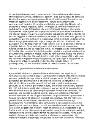 81



të madh në dokumentimin, transmetimin dhe analizimin e shënimeve.
Mjetet teknike kimike, përdoren si aplikim i disa substancave të caktuara
kimike dhe veprimeve gjatë grumbullimit të shënimeve informative me
metodën agjenturore, ose si përdorim i këtyre substancave dhe
veprimeve në funksion të mbajtjes së lidhjes me agjentin. Ndarja më e
shpeshtë e këtyre mjeteve, është: në mjete të shkrimit të fshehtë të
padukshëm; mjete fotografike për letërkëmbim të fshehtë, dhe mjete
foto-teknike. Nga mjetet për mjetet e shkrimit të padukshëm të fshehtë,
më shpesh përdoret ngjyra e shkrimit dhe indigot për lidhjet e fshehta me
shkrim. Ngjyrat e shkrimit të fshehtë, të vëna në letër nuk lënë gjurmë të
dallueshme, por me ndihmën e reagensëve kimikë e bëjnë të dallueshme.
Mjetet indigo janë relativisht mjete të reja për shkrim të fshehtë dhe
paraqesin letër të preparuar në rrugë kimike, i cili e ka pamjen e letrës së
thjeshtë. Teksti i fituar në indigo nën këtë letër është i padukshëm,
ndërsa shihet me anë të reagensit kimik. Në mjetet foto të letërkëmbimit
të fshehtë dhe veprimet kripto-fotografike. Mjetet e kopjimit të fshehtë të
dokumenteve, paraqesin mjete shumë të rëndësishme, sepse me anën e
tyre mundet fshehtas dhe padukshëm të dërgohen fotografitë e xhiruara.
Me ndihmën e mjeteve kripto-fotografike, në sipërfaqen e fotografive të
mëparshme shtypen raportet e fshehta. Ato raporte bëhen të
pavërejtshme, ku më vonë në kushte të caktuara mund të shikohen.

Metoda e grumbullimit të fshehtë të shënimeve

Kjo metodë nënkupton grumbullimin e shënimeve me veprime të
kamufluara e cila është e lejuar. Grumbullimin i këtyre shënimeve e bëjnë
persona profesionist nga lëmia e dhënë ose personat të cilët janë të
përgatitur për grumbullimin e shënimeve të llojeve të ndryshme. Të
dhënat të cilat grumbullohen në këtë mënyrë mund të arrihen nga
çdokush, që ka njohuri për vlerën e tyre, dhe në qoftë se ruhen, atëherë
kjo rojë nuk është e plotë dhe e rigoroze, por personat që grumbullojnë
këto shënime mund të dënohen për spiunazh në qoftë se zbulohen. Në
praktikë, kjo metodë përdoret shumë, sepse në shërbimin informativ
sundon qëndrimi se për të gjitha që mund të grumbullohet nga burimet e
hapura nuk duhet të përdoren metodat konspirative. Tek kjo mënyrë e
grumbullimit të shënimeve, veçanërisht është e leverdishme nga
bashkëpunimi ndërkombëtar dhe komunikimi e kontaktet mes njerëzve
(konferencat ndërkombëtare, turizmi, manifestimet e ndryshme, etj). Për
këtë qëllim angazhohen numër i madh shkencëtarësh, ekspertësh nga
fushat e ndryshme dhe njerëz të përgatitur posaçërisht që të përcaktojnë,
vlerësojnë dhe sistematizojnë faktet nga fushat e caktuara. Me të cilën
arrihet përdorueshmëria më e madhe e shënimeve informative. Kjo
metodë realizohet nëpërmjet: observimit të mbuluar, hulumtim shkencor i
 