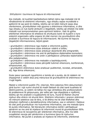 83



Shfrytëzimi i burimeve të hapura të informacionet

Kjo metodë, në kushtet bashkëkohore bëhet njëra nga metodat më të
rëndësishme të shërbimit informativ, nga shkaku sepse mundësitë e
aplikimit të saj janë të mëdha, kështu që në këtë mënyrë sipas disa
vlerësimeve, grumbullohen mbi gjysma e shënimeve informative, si dhe
nga shkaku ai nuk bartë atributin e ilegalitetit, kështu që shtetet me këtë
metodë nuk komprometohen para opinionit botëror. Gati të gjitha
shërbimet informative të shteteve të zhvilluara kanë në kuadrin e tyre
sistemit organizativ edhe organe të cilat merren me grumbullimin dhe
analizën e burimeve të hapura të informacionit. Në burime të hapura
(legale)të informacioneve, bëjnë pjesë:

- grumbullimi i shënimeve nga mjetet e informimit publik;
- grumbullimi i shënimeve duke anketuar robërit e luftës;
- grumbullimi i shënimeve duke anketuar dezertorët dhe emigrantët;
- grumbullimi i shënimeve me anë të përfaqësive diplomatike-konsulare;
- grumbullimi i shënimeve me anën e përfaqësive ushtarako-diplomatike
dhe jodiplomatike;
- grumbullimi i shënimeve me metodën e bashkëpunimit;
- grumbullimi i shënimeve duke përcjellë tubimet shkencore, konferencat,
simpoziumet, etj;
- grumbullimi shënimeve duke analizuar publikimet, revistat, almanakët,
etj. Nga lëmia shkencore;

Duke pasur parasysh ngushtimin e temës së e punës, do të ndalem në
shpjegimet e vetëm disa prej mënyrave të grumbullimit të shënimeve me
rrugë legale.

Mjetet e informimit publik (TV, internet, filmi-sidomos filmi dokumentar)
janë burim i një numri shumë të madh faktesh të cilat kanë kualitete të
dëshirueshme, jo vetëm në lidhje me nga vërtetësia dhe profesionalizmi
të problemeve të përpunuara, por edhe për nga shpejtësia e njoftimit,
kështu që me analizën e kujdesshme të tyre, mund të fitohen shumë
njohuri dhe shikim në shumë lëmi. Shërbimi informativ i pranon shënimet
në mënyrë selektive ose të tëra, si të dhëna me të cilat thellohet dhe
shikohen njoftimet e deriatëhershme informative, ose si vërtetim i fakteve
të cilat janë grumbulluar me hulumtime informative, ose me metoda tjera
të punës informative. Në literaturën informative është i përfaqësuar
qëndrimi se me anë të mjeteve të informimit mund të grumbullohen 90%
të shënimeve të nevojshme për shërbimet informative, dhe me këtë
zvogëlohet nevoja për përdorimin e burimeve tjera të njohurive
informative. Në punët e analizës së mjeteve të informimit, shërbimet
 