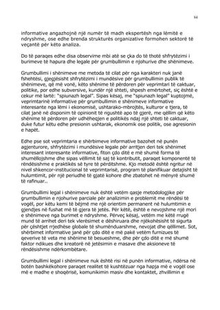 84



informative angazhojnë një numër të madh ekspertësh nga lëmitë e
ndryshme, ose edhe brenda strukturës organizative formohen sektorë të
veçantë për këto analiza.

Do të paraqes edhe disa observime mbi atë se çka do të thotë shfrytëzimi i
burimeve të hapura dhe legale për grumbullimin e njohurive dhe shënimeve.

Grumbullimi i shënimeve me metoda të cilat për nga karakteri nuk janë
fshehtësi, gjegjësisht shfrytëzimi i mundësive për grumbullimin publik të
shënimeve, që më vonë, këto shënime të përdoren për veprimtari të caktuar,
politike, por edhe subversive, kundër një shteti, shpesh emërtohet, siç është e
cekur më lartë: “spiunazh legal”. Sipas kësaj, me “spiunazh legal” kuptojmë,
veprimtarinë informative për grumbullimin e shënimeve informative
interesante nga lëmi i ekonomisë, ushtarako-mbrojtës, kulturor e tjera, të
cilat janë në disponim të opinionit të ngushtë apo të gjerë, me qëllim që këto
shënime të përdoren për udhëheqjen e politikës ndaj një shteti të caktuar,
duke futur këtu edhe presionin ushtarak, ekonomik ose politik, ose agresionin
e hapët.

Edhe pse sot veprimtaria e shërbimeve informative bazohet në punën
agjenturore, shfrytëzimi i mundësive legale për arritjen deri tek shënimet
interesant interesante informative, fiton çdo ditë e më shumë forma të
shumëllojshme dhe sipas vëllimit të saj të kontributit, paraqet komponentë të
rëndësishme e praktikës së tyre të përditshme. Kjo metodë është ngritur në
nivel shkencor-institucional të veprimtarisë, program të planifikuar detajisht të
hulumtimit, për një periudhë të gjatë kohore dhe zbatohet në mënyrë shumë
të rafinuar..

Grumbullimi legal i shënimeve nuk është vetëm qasje metodologjike për
grumbullimin e njohurive parciale për analizimin e problemit me rëndësi të
vogël, por këtu kemi të bëjmë me një orientim permanent në hulumtimin e
gjendjes në fushat më të gjera të jetës. Për këtë, është e nevojshme një mori
e shënimeve nga burimet e ndryshme. Përveç kësaj, vetëm me këtë rrugë
mund të arrihet deri tek vlerësimet e dëshiruara dhe njëkohësisht të sigurta
për çështjet rrjedhëse globale të shumënduarshme, nevojat dhe qëllimet. Sot,
shërbimet informative janë për çdo ditë e më pakë vetëm furnizues të
qeverive të veta me shënime të besueshme, dhe për çdo ditë e më shumë
faktor ndikues dhe kreatorë në jetësimin e masave dhe aksioneve të
rëndësishme ndërkombëtare.

Grumbullimi legal i shënimeve nuk është risi në punën informative, ndërsa në
botën bashkëkohore paraqet realitet të kushtëzuar nga hapja më e vogël ose
më e madhe e shoqërisë, komunikimin masiv dhe kontaktet, zhvillimin e
 