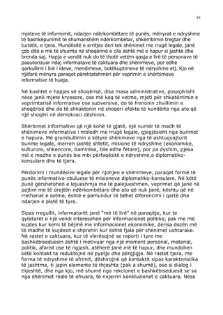 85



mjeteve të informimit, ndarjen ndërkombëtare të punës, mënyrat e ndryshme
të bashkëpunimit të shumanshëm ndërkombëtar, shkëmbimin tregtar dhe
turistik, e tjera. Mundësitë e arritjes deri tek shënimet me rrugë legale, janë
çdo ditë e më të shumta në shoqërinë e cila është më e hapur si jashtë dhe
brenda saj. Hapja e vendit nuk do të thotë vetëm qasja e lirë të personave të
paautorizuar ndaj informatave të caktuara dhe shënimeve, por edhe
qarkullimi i lirë i ideve, mendimeve, botëkuptimeve të ndryshme etj. Kjo në
njëfarë mënyra paraqet përshtatshmëri për veprimin e shërbimeve
informative të huaja.

Në kushtet e hapjes së shoqërisë, disa masa administrative, posaçërisht
nëse janë mjete kryesore, ose më keq të vetme, mjeti për shkatërrimin e
veprimtarisë informative ose subversive, do të frenonin zhvillimin e
shoqërisë dhe do të shkaktonin në shoqëri efekte të kundërta nga ato që
një shoqëri në demokraci dëshiron.

Shërbimet informative që një kohë të gjatë, një numër të madh të
shënimeve informative i mbledh me rrugë legale, gjegjësisht nga burimet
e hapura. Më grumbullimin e këtyre shënimeve nga të ashtuquajturit
burime legale, merren jashtë shtetit, misione të ndryshme (ekonomike,
kulturore, shkencore, bamirëse, bile edhe fetare), por pa dyshim, pjesa
më e madhe e punës bie mbi përfaqësitë e ndryshme,e diplomatiko-
konsulare dhe të tjera.

Përdorimi i mundësive legale për njohjen e shënimeve, paraqet formë të
punës informativo-zbuluese të misioneve diplomatiko-konsulare. Në këtë
punë gërshetohen e lejueshmja me të palejueshmen, veprimet që janë në
pajtim me të drejtën ndërkombëtare dhe ato që nuk janë, kështu që në
rrethanat e sotme, është e pamundur të bëhet diferencimi i qartë dhe
ndarjen e plotë të tyre.

Sipas rregullit, informatorët janë “më të lirë” në paraqitje, kur te
qytetarët e një vendi interesohen për informacionet politike, pak me më
kujdes kur kemi të bëjmë me informacionet ekonomike, derisa dozën më
të madhe të kujdesit e shprehin kur është fjala për shënimet ushtarake.
Në rastet e caktuara, kur të vlerësojnë se raporti i tyre me
bashkëbiseduesin është i motivuar nga një moment personal, material,
politik, afarist ose të ngjash, atëherë janë më të hapur, dhe mundohen
këtë kontakt ta reduktojnë në pyetje dhe përgjigje. Në rastet tjera, me
forma të ndryshme të afrimit, dëshirojnë që kontaktit sipas karakteristika
të jashtme, ti japin elemente të thjeshta (pak a shumë), ose si dialog i
thjeshtë, dhe nga kjo, më shumë nga rekcionet e bashkëbiseduesit se sa
nga shënimet reale të ofruara, të nxjerrin konkluzionet e caktuara. Nëse
 