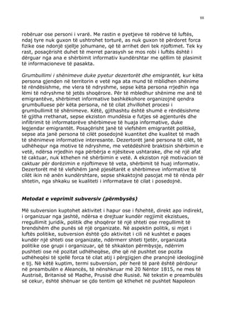 88



robëruar ose personi i vrarë. Me rastin e pyetjeve të robërve të luftës,
ndaj tyre nuk guxon të ushtrohet torturë, as nuk guxon të përdoret forca
fizike ose ndonjë sjellje johumane, që të arrihet deri tek njoftimet. Tek ky
rast, posaçërisht duhet të merret parasysh se mos robi i luftës është i
dërguar nga ana e shërbimit informativ kundërshtar me qëllim të plasimit
të informacioneve të pasakta.

Grumbullimi i shënimeve duke pyetur dezertorët dhe emigrantët, kur këta
persona gjenden në territorin e vetë nga ata mund të mblidhen shënime
të rëndësishme, me vlera të ndryshme, sepse këta persona rrjedhin nga
lëmi të ndryshme të jetës shoqërore. Për të mbledhur shënime me anë të
emigrantëve, shërbimet informative bashkëkohore organizojnë qendra
grumbulluese për këta persona, në të cilat zhvillohet procesi i
grumbullimit të shënimeve. Këtë, gjithashtu është shumë e rëndësishme
të gjitha rrethanat, sepse ekziston mundësia e futjes së agjenturës dhe
infiltrimit të informatorëve shërbimeve të huaja informative, duke
legjendar emigrantët. Posaçërisht janë të vlefshëm emigrantët politikë,
sepse ata janë persona të cilët posedojnë kuantitet dhe kualitet të madh
të shënimeve informative interesante. Dezertorët janë persona të cilët, të
udhëhequr nga motive të ndryshme, me vetëdëshirë braktisin shërbimin e
vetë, ndërsa rrjedhin nga përbërja e njësiteve ushtarake, dhe në një afat
të caktuar, nuk kthehen në shërbimin e vetë. A ekziston një motivacion të
caktuar për dorëzimin e njoftimeve të veta, shërbimit të huaj informativ.
Dezertorët më të vlefshëm janë pjesëtarët e shërbimeve informative të
cilët ikin në anën kundërshtare, sepse shkaktojnë pasojat më të rënda për
shtetin, nga shkaku se kualiteti i informatave të cilat i posedojnë.


Metodat e veprimit subversiv (përmbysës)

Më subversion kuptohet aktivitet i hapur ose i fshehtë, direkt apo indirekt,
i organizuar nga jashtë, ndërsa e drejtuar kundër regjimit ekzistues,
rregullimit juridik, politik dhe shoqëror të një shteti ose rregullimit të
brendshëm dhe punës së një organizate. Në aspektin politik, si mjet i
luftës politike, subversion është çdo aktivitet i cili në kushtet e paqes
kundër një shteti ose organizate, ndërmerr shteti tjetër, organizata
politike ose grupi i organizuar, që të shkakton përmbysje, ndërrim
pushteti ose në pozitat udhëheqëse, dhe që në pushtet ose pozita
udhëheqësi të sjellë forca të cilat atij i përgjigjen dhe pranojnë ideologjinë
e tij. Në këtë kuptim, termi subversion, për herë të parë është përdorur
në preambulën e Aleancës, të nënshkruar më 20 Nëntor 1815, ne mes të
Austrisë, Britanisë së Madhe, Prusisë dhe Rusisë. Në tekstin e preambulës
së cekur, është shënuar se çdo tentim që kthehet në pushtet Napoleon
 