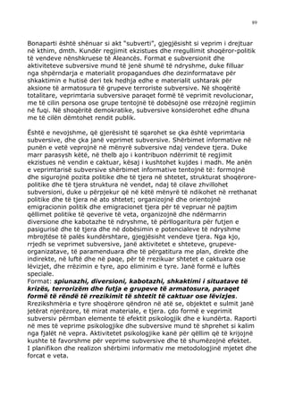89



Bonaparti është shënuar si akt “subverti”, gjegjësisht si veprim i drejtuar
në kthim, dmth. Kundër regjimit ekzistues dhe rregullimit shoqëror-politik
të vendeve nënshkruese të Aleancës. Format e subversionit dhe
aktiviteteve subversive mund të jenë shumë të ndryshme, duke filluar
nga shpërndarja e materialit propagandues dhe dezinformatave për
shkaktimin e hutisë deri tek hedhja edhe e materialit ushtarak për
aksione të armatosura të grupeve terroriste subversive. Në shoqëritë
totalitare, veprimtaria subversive paraqet formë të veprimit revolucionar,
me të cilin persona ose grupe tentojnë të dobësojnë ose rrëzojnë regjimin
në fuqi. Në shoqëritë demokratike, subversive konsiderohet edhe dhuna
me të cilën dëmtohet rendit publik.

Është e nevojshme, që gjerësisht të sqarohet se çka është veprimtaria
subversive, dhe çka janë veprimet subversive. Shërbimet informative në
punën e vetë veprojnë në mënyrë subversive ndaj vendeve tjera. Duke
marr parasysh këtë, në thelb ajo i kontribuon ndërrimit të regjimit
ekzistues në vendin e caktuar, kësaj i kushtohet kujdes i madh. Me anën
e veprimtarisë subversive shërbimet informative tentojnë të: formojnë
dhe sigurojnë pozita politike dhe të tjera në shtetet, strukturat shoqërore-
politike dhe të tjera struktura në vendet, ndaj të cilave zhvillohet
subversioni, duke u përpjekur që në këtë mënyrë të ndikohet në rrethanat
politike dhe të tjera në ato shtetet; organizojnë dhe orientojnë
emigracionin politik dhe emigracionet tjera për të vepruar në pajtim
qëllimet politike të qeverive të veta, organizojnë dhe ndërmarrin
diversione dhe kabotazhe të ndryshme, të përllogaritura për futjen e
pasigurisë dhe të tjera dhe në dobësimin e potencialeve të ndryshme
mbrojtëse të palës kundërshtare, gjegjësisht vendeve tjera. Nga kjo,
rrjedh se veprimet subversive, janë aktivitetet e shteteve, grupeve-
organizatave, të paramenduara dhe të përgatitura me plan, direkte dhe
indirekte, në luftë dhe në paqe, për të rrezikuar shtetet e caktuara ose
lëvizjet, dhe rrëzimin e tyre, apo eliminim e tyre. Janë formë e luftës
speciale.
Format: spiunazhi, diversioni, kabotazhi, shkaktimi i situatave të
krizës, terrorizëm dhe futja e grupeve të armatosura, paraqet
formë të rëndë të rrezikimit të shtetit të caktuar ose lëvizjes.
Rrezikshmëria e tyre shoqërore qëndron në atë se, objektet e sulmit janë
jetërat njerëzore, të mirat materiale, e tjera. çdo formë e veprimit
subversiv përmban elemente të efektit psikologjik dhe e kundërta. Raporti
në mes të veprime psikologjike dhe subversive mund të shprehet si kalim
nga fjalët në vepra. Aktivitetet psikologjike kanë për qëllim që të krijojnë
kushte të favorshme për veprime subversive dhe të shumëzojnë efektet.
I planifikon dhe realizon shërbimi informativ me metodologjinë mjetet dhe
forcat e veta.
 
