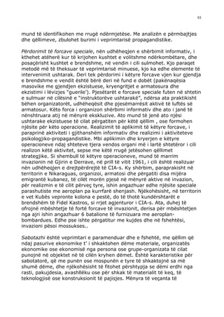 93



mund të identifikohen me rrugë ndërmjetëse. Me analizën e përmbajtjes
dhe qëllimeve, zbulohet burimi i veprimtarisë propagandistike.

Përdorimit të forcave speciale, nën udhëheqjen e shërbimit informativ, i
kthehet atëherë kur të krijohen kushtet e volitshme ndërkombëtare, dhe
posaçërisht kushtet e brendshme, në vendin i cili sulmohet. Kjo paraqet
metodë më të theksuar të veprimtarisë minuese, kjo ka edhe elemente të
intervenimit ushtarak. Deri tek përdorimi i këtyre forcave vjen kur gjendja
e brendshme e vendit është bërë deri në fund e dobët (pakënaqësia
masovike me gjendjen ekzistuese, kryengritjet e armatosura dhe
ekzistimi i lëvizjes “guerile’). Pjesëtarët e forcave speciale futen në shtetin
e sulmuar në cilësinë e “instruktorëve ushtarakë”, ndërsa ata praktikisht
bëhen organizatorët, udhëheqësit dhe pjesëmarrësit aktivë të luftës së
armatosur. Këto forca i organizon shërbimi informativ dhe ato i janë të
nënshtruara atij në mënyrë ekskluzive. Ato mund të jenë ato njësi
ushtarake ekzistuese të cilat përgatiten për këtë qëllim , ose formohen
njësite për këto operacione. Realizimit të aplikimit të këtyre forcave, i
paraprinë aktiviteti i gjithanshëm informativ dhe realizimi i aktiviteteve
psikologjiko-propagandistike. Mbi aplikimin dhe kryerjen e këtyre
operacioneve ndaj shteteve tjera vendos organi më i lartë shtetëror i cili
realizon këtë aktivitet, sepse me këtë rrugë jetësohen qëllimet
strategjike. Si shembull të këtyre operacioneve, mund të marrim
invazionin në Gjirin e Derrave, në prill të vitit 1961, i cili është realizuar
nën udhëheqjen e drejtpërdrejtë të CIA-s. Ky shërbim, paraprakisht në
territorin e Nikaraguas, organizoi, armatosi dhe përgatiti disa mijëra
emigrantë kubanez, të cilët morën pjesë në mënyrë aktive në invazion,
për realizmin e të cilit përveç tyre, ishin angazhuar edhe njësite speciale
parashutiste me aeroplan pa kurrfarë shenjash. Njëkohësisht, në territorin
e vet Kubës vepronte kolona e pestë, do të thotë kundërshtarët e
brendshëm të Fidel Kastros, si rrjet agjenturor i CIA-s. Ata, duhej të
ofrojnë mbështetje të fortë forcave të invazionit, derisa për mbështetjen
nga ajri ishin angazhuar 6 batalione të furnizuara me aeroplan-
bombardues. Edhe pse ishte përgatitur me kujdes dhe në fshehtësi,
invazioni pësoi mossukses..

Sabotazhi është veprimtari e paramenduar dhe e fshehtë, me qëllim që
ndaj pasurive ekonomike t’ i shkaktohen dëme materiale, organizatës
ekonomike ose ekonomisë nga persona ose grupe-organizata të cilat
punojnë në objektet në të cilën kryhen dëmet. Është karakteristike për
sabotatorë, që me punën ose mospunën e tyre të shkaktojnë sa më
shumë dëme, dhe njëkohësisht të fitohet përshtypja se dëmi erdhi nga
rasti, pakujdesia, avashllëku ose për shkak të materialit të keq, të
teknologjisë ose konstruksionit të pajisjes. Mënyra të veçanta të
 