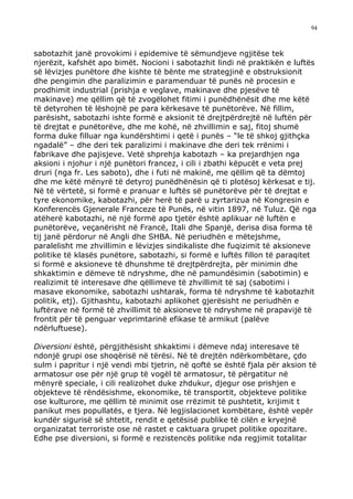 94



sabotazhit janë provokimi i epidemive të sëmundjeve ngjitëse tek
njerëzit, kafshët apo bimët. Nocioni i sabotazhit lindi në praktikën e luftës
së lëvizjes punëtore dhe kishte të bënte me strategjinë e obstruksionit
dhe pengimin dhe paralizimin e paramenduar të punës në procesin e
prodhimit industrial (prishja e veglave, makinave dhe pjesëve të
makinave) me qëllim që të zvogëlohet fitimi i punëdhënësit dhe me këtë
të detyrohen të lëshojnë pe para kërkesave të punëtorëve. Në fillim,
parësisht, sabotazhi ishte formë e aksionit të drejtpërdrejtë në luftën për
të drejtat e punëtorëve, dhe me kohë, në zhvillimin e saj, fitoj shumë
forma duke filluar nga kundërshtimi i qetë i punës – “le të shkoj gjithçka
ngadalë” – dhe deri tek paralizimi i makinave dhe deri tek rrënimi i
fabrikave dhe pajisjeve. Vetë shprehja kabotazh – ka prejardhjen nga
aksioni i njohur i një punëtori francez, i cili i zbathi këpucët e veta prej
druri (nga fr. Les saboto), dhe i futi në makinë, me qëllim që ta dëmtoj
dhe me këtë mënyrë të detyroj punëdhënësin që ti plotësoj kërkesat e tij.
Në të vërtetë, si formë e pranuar e luftës së punëtorëve për të drejtat e
tyre ekonomike, kabotazhi, për herë të parë u zyrtarizua në Kongresin e
Konferencës Gjenerale Franceze të Punës, në vitin 1897, në Tuluz. Që nga
atëherë kabotazhi, në një formë apo tjetër është aplikuar në luftën e
punëtorëve, veçanërisht në Francë, Itali dhe Spanjë, derisa disa forma të
tij janë përdorur në Angli dhe SHBA. Në periudhën e mëtejshme,
paralelisht me zhvillimin e lëvizjes sindikaliste dhe fuqizimit të aksioneve
politike të klasës punëtore, sabotazhi, si formë e luftës fillon të paraqitet
si formë e aksioneve të dhunshme të drejtpërdrejta, për minimin dhe
shkaktimin e dëmeve të ndryshme, dhe në pamundësimin (sabotimin) e
realizimit të interesave dhe qëllimeve të zhvillimit të saj (sabotimi i
masave ekonomike, sabotazhi ushtarak, forma të ndryshme të kabotazhit
politik, etj). Gjithashtu, kabotazhi aplikohet gjerësisht ne periudhën e
luftërave në formë të zhvillimit të aksioneve të ndryshme në prapavijë të
frontit për të penguar veprimtarinë efikase të armikut (palëve
ndërluftuese).

Diversioni është, përgjithësisht shkaktimi i dëmeve ndaj interesave të
ndonjë grupi ose shoqërisë në tërësi. Në të drejtën ndërkombëtare, çdo
sulm i papritur i një vendi mbi tjetrin, në qoftë se është fjala për aksion të
armatosur ose për një grup të vogël të armatosur, të përgatitur në
mënyrë speciale, i cili realizohet duke zhdukur, djegur ose prishjen e
objekteve të rëndësishme, ekonomike, të transportit, objekteve politike
ose kulturore, me qëllim të minimit ose rrëzimit të pushtetit, krijimit t
panikut mes popullatës, e tjera. Në legjislacionet kombëtare, është vepër
kundër sigurisë së shtetit, rendit e qetësisë publike të cilën e kryejnë
organizatat terroriste ose në rastet e caktuara grupet politike opozitare.
Edhe pse diversioni, si formë e rezistencës politike nda regjimit totalitar
 