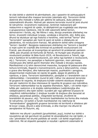 97



të cilat është e vështirë të përmbahesh, ata i qaseshin të ashtuquajturit
terrorit individual dhe masave terroriste (atentate etj). Terrorizmi është
doktrinë dhe metodë e luftës për qëllime të caktuara, duke përdorur
sistematikisht dhunën. Motivet për aksione terroriste mund të jenë shumë
të ndryshme: revanshizmi reaksionar, tentimet reaksionare për
restaurimin e regjimit të vjetër, të dëshpërimit pa rrugëdalje ose shpresa
e grupacioneve njerëzore, mbi të cilët zakonisht bëhet terrori,
demonstrimi i forcës, etj. Në fillime t veta, lëvizja anarkiste shërbehej me
terror, kryesisht individual (vrasje, vendosja e dinamitit, etj). Edhe pse,
dhuna ka ekzistuar që nga historia e hershme, vetë termat “terror” dhe
“terrorizëm” paraqiten për herë të parë në kohën e diktaturës së
jakobinëve, në revolucionin francez. Në përdorim është edhe sintagma
“terrori i bardhë”. Borgjezia reaksionare shërbehej me “terrorin e bardhë”
si mjet sulmi të vrazhdë dhe kriminal në punëtorët revolucionarë (në
Francë, pas shuarjes së kryengritjes së qershorit të proletariati parisien-
1848, pas shuarjes së Komunës së Parisit, në Hungari pas shuarjes së
revolucionit proletar të Bela Kunit-1919, në Revolucionin e Tetorit, nga
ana e bartësve të kundërrevolucionit, por edha nga bartësit e revolucionit,
etj.). Terrorizmi, me paraqitjen e fashizmit gjerman, merr përmasa
monstruoze dhe bëhet parim themelor dhe metodë e lëvizjes naziste.
Manifestimet e tij ishin denoncimet masovike, burgosje të pabazuara dhe
tortura kriminale, llogoret e koncentracionit, puna e detyrueshme, vrasja
e grave dhe fëmijëve, dhe hakmarrjet masive, pushkatimi i pengjeve,
eksperimentet medicinale në njerëz të gjallë, djegie të pështira të
njerëzve, e tjera. Terrorizmi bashkëkohor, paraqitet si i brendshëm ose si
ndërkombëtar. I brendshëm mund të jetë i lidhur me aksionet terroriste
të grupeve të veçanta, të drejtuara kundër sistemit ekzistues shoqëror
ose për realizimin të disa interesave të ngushta të grupeve ose individëve.
Terrorizmi ndërkombëtar ka dy aspekte themelore. Njëri, i cili është mjet i
luftës për realizimin e të drejtës ndërkombëtare (vetëmbrojtja dhe
vetëpërcaktimi) dhe tjetri është i kundërt për nga qëllimet kryesore të
rregullimit ndërkombëtar (i drejtuar kundër të drejtave dhe barazisë së
shteteve, pavarësisë politike, integritetit territorial, zhvillimit të
brendshëm të pavarur, etj). Terrorizmi bashkëkohor ka forma dhe metoda
të ndryshme; në kohën e fundit manifestohet me ndërhyrje të
“komandosëve” gjegjësisht grupeve terroriste në territoret e shteteve për
të kryer vrasje, dhunë e akte kriminale, si dhe marrjen me dhunë të
aeroplanëve në fluturim, etj.

 Ndërrimi me dhunë i pushtetit (grushtshteti, puçi), kryhet kur është e
nevojshme që një garniturë në pushtet të zëvendësohet me një tjetër, e
cila i përshtatet më shumë politikës së vendit i cili është organizator i
ndërrimit. Më së shpeshti paraqitet si rezultat i aplikimit sistematik të
 