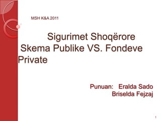 MSH K&A 2011




       Sigurimet Shoqërore
Skema Publike VS. Fondeve
Private

                 Punuan: Eralda Sado
                       Briselda Fejzaj


                                         1
 