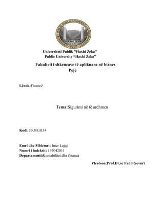 Universiteti Publik "Haxhi Zeka"
                 Public University “Haxhi Zeka”

         Fakulteti i shkencave të aplikuara në biznes
                           Pejë


Lënda:Financë




                       Tema:Sigurimi në të ardhmen




Kodi: FRI8GH34



Emri dhe Mbiemri: Imer Lajqi
Numri i indeksit: 167042011
Departamenti:Kontabilitet dhe financa

                                            Vlerëson:Prof.Dr.sc Fadil Govori
 