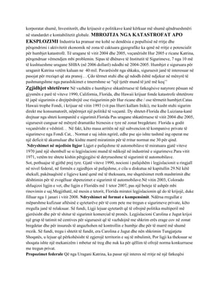 korporatat shumë, Investitorët, dhe krijuesit e politikave kanë kërkuar më shumë qëndrueshmëri
në standardet e kontabilitetit globale. MBROJTJA NGA KATASTROFAT APO
EKSPLOZIMI Industria ka pranuar me kohë se dendësia e popullsisë në rritje dhe
përqendrimi i aktivitetit ekonomik në zona të caktuara gjeografike ka qenë në rritje e potencialit
për humbjet katastrofë. Të uragane të vitit 2004 dhe 2005, veçanërisht Hur 2005 e ricane Katrina,
përqendruar vëmendjen mbi problemin. Sipas të dhënave të Institutit të Sigurimeve, 7 nga 10 më
të kushtueshme uragane SHBA (në 2006 dollarë) ndodhi në 2004-2005. Humbjet e siguruara për
uraganit Katrina vetëm kaluan ne 40 mil. Pavarësisht nga shkaku, siguruesit janë të interesuar në
pasojat për rreziqet që ata pranoj . . Çdo tërmet stuhi dhe që ndodh është ndjekur në mënyrë të
pashmangshme nga parashikimet e tmerrshme se "një tjetër mund të jetë më keq’’
Zgjidhjet shtetërore Në vazhdën e humbjeve shkatërruese të fatkeqësive natyrore pësuan në
gjysmën e parë të viteve 1990, California, Florida, dhe Hawaii krijuar fonde katastrofe shtetërore
të japë sigurimin e drejtpërdrejtë ose risigurimin për Hur ricane dhe / ose tërmetit humbjet.Catas
Hawaii trophe Fondi, i krijuar në vitin 1993 (vit pas Hurri kallam Iniki), me kusht stuhi sigurim
direkt me konsumatorët, nëpërmjet një politikë të veçantë. Dy shtetet-Florida dhe Luiziana-kanë
drejtuar nga shteti kompanitë e sigurimit.Florida Pas uragane shkatërruese të vitit 2004 dhe 2005,
siguruesit cunguar në mënyrë dramatike biznesin e tyre në zonat bregdetare. Florida u godit
veçanërisht e vështirë. . Në fakt, këto masa arritën në një subvencion të kompanive private të
sigurimeve nga Fondi Cat, . Normat e saj ishin ngrirë, edhe pse ajo ishte tashmë ing operat me
një deficit të akumuluar dhe kishte marrë miratimin për të rritur normat me 30 për qind.
 Ndryshimet në mjedisin ligjor Ligjet e pafajshme të automobilave të miratuara gjatë viteve
1970 janë një shembull se si legjislacioni mund të ndikojë në industrinë e sigurimeve.Para vitit
1971, vetëm tre shtete kishin përgjegjësi të detyrueshme të sigurimit të automobilave.
Sot, pothuajse të gjithë prej tyre. Gjatë viteve 1990, nocioni i pafajshëm i legjislacionit u ringjall
në nivel federal, në formën e zgjedhjes së pafajshme, e cila u diskutua në kapitullin 29.Në këtë
shekull, pakënaqësitë e ligjeve kanë qenë më të theksuara, me shqetësimet rreth mashtrimit dhe
dështimin për të zvogëluar shpenzimet e sigurimit të automobilave.Në vitin 2003, Colorado
shfuqizoi ligjin e vet, dhe ligjin e Floridës më 1 tetor 2007, pas një beteje të ashpër mbi
rinovimin e saj.Megjithatë, në mesin e tetorit, Florida miratoi legjislacionin që do të krijojë, duke
filluar nga 1 janari i vitit 2008. Ndryshimet në format e kompensimit. Ndërsa rregullat e
mëparshme kufizuar aftësinë e qytetarëve për të com pete me tregun e sigurimeve private, këto
rregulla janë të relaksuar. Së fundi, Ligji lejuar qytetarët që të ofrojnë politika multiperil më
gjerësisht dhe për të shitur të sigurimit komercial të pronës. Legjislacioni Carolina e Jugut krijoi
një grup të tatimit në centives për siguruesit që të vazhdojnë me shkrim erës erage cov në zonat
bregdetar dhe për insureds të angazhohen në kontrollin e humbje dhe për të marrë më shumë
rrezik. Së fundi, tregu i shtetit të fundit, era Carolina e Jugut dhe nën shkrimin Tungjatjeta
Shoqatës, u lejuar që përkohësisht të zgjerojë territorin e saj të mbulimit, Por ligji ka theksuar se
shoqata ishte një mekanizëm i mbetur në treg dhe nuk ka për qëllim të ofrojë norma konkurruese
me tregun privat.
Propozimet federale Që nga Uragani Katrina, ka pasur një interes në rritje në një fatkeqësi
 