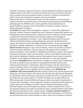 kombëtare të programit të risigurimit.Propozimi i parë për fatkeqësinë kombëtare të programit të
risigurimit erdhi në vitin 1990, vit ky që ishte pas tërmetit Prieta Loma në Kaliforni.Nuk është
çudi, ky propozim ishte për një program risigurues të tërmetit, i strukturuar si një partneritet
publik / privat në mes të industrisë së sigurimeve dhe qeverisë federale.
Programi ishte mbi $ 17 miliard dollarë në borxhe, dhe ishte vlerësuar se rreth 25 për qind e
sigurimit ishin duke u akuzuar për normat e subvencionuara.Sepse programi ishte planifikuar të
përfundojë gjatë vitit 2008,dhe se disa veprime gjatë këtij viti kanë qenë pothuajse të
sigurta.Tëardhurat e ndara për rezervat e katastrofës do të tatohen si të ardhura vetëm kur
tërheqen për pagesën e humbjeve.
TerrorizëmAjo ka qenë e thënë, pa ekzagjerim, se ngjarjet e 11 shtator 2001, përgjithmonë
ndryshuar Amerikën..Pothuajse menjëherë pas sulmit, risiguruesit në mbarë botën njoftuan se do
të përjashtojnë terrorizmin nga kontratat e risigurimit të tyre në të ardhmen.Terroristët veprojnë
me qëllim për të krijuar dëm maksimal, për të ndryshuar sjelljen e tyre në përgjigje të
përpjekjeve për parandalimin e humbjeve, si dhe vazhdimisht kërkojnë mënyra të reja për të
shkaktuar humbje.Me pak fjalë, sipas kësaj pikëpamjeje, terrorizmi nuk është një rrezik i
siguruar, dhe vendi ka nevojë për një zgjidhje afat-gjatë.Presidenti, i cili anoi më shumë drejt
perspektivës "zgjidhje e përkohshme", u kërcënua të vëjë veton ndaj projekt-ligjit. Ligjet
federale të taksave Dispozitat e ligjeve tatimore federale - sidomos ato që lidhen me tatimin e
jetës dhe të sigurimit shëndetësor, annuities, pensionet, Dhe programe të tjera të daljes në
pension të kualifikuar -të ketë implikime të rëndësishme për industrinë e sigurimit dhe sigurimet
konsumatorët. Dispozitat e ligjeve tatimore federale - sidomos ato që lidhen me tatimin e jetës
dhe të sigurimit shëndetësor, annuities, pensionet, Dhe programe të tjera të daljes në pension të
kualifikuar - të ketë implikime të rëndësishme për industrinë e in-surance dhe sigurimet
konsumatorët. RregullimetEdhe pse ndryshimet në rregulloren e sigurimit janë të mundshme në
disa fusha, dy çështjet kryesore që lidhen me rreg-popullsisë dominojnë mjedisin actual:
Propozimet për ndryshimin ose shfuqizimin e McCarran-Ferguson Akti dhe modernizimin e
sigurimit rregullimit shtetëror. Përveç këtyre çështjeve, ka zhvillimet disa të tjera zhvillimi në
horizont cilëve ardhmja varet në zgjidhjen e këtyre dy çështjeve parë. Shfuqizimi apo
modifikimi i McCarran-FergusonPraktikisht nga koha që ishte në fuqi, ka pasur propozime për
shfuqizimin e McCarran-Ferguson Aktit. Interesi vjen dhe shkon dhe agjitacion për shfuqizimin
ose modifikimin e McCarran-Ferguson Akti është më i madh në disa herë se sa të tjerët. Presioni
për shfuqizimin ishte intensive gjatë viti 1970 dhe 1980 zbehur disi, por gjatë 1990s.23 Në
2000s, presionin për të ndryshuar-McCarran Ferguson u kthye, me dy qasje të ndryshme për të
reformuar duke u konsideruar.. Disa në industrinë e shoqatave të sigurimit fluential tregtare kanë
miratuar edhe poste në mbështetje të një OFC, Edhe pse ndryshimin përjashtimin antitrust
McCarran-Ferguson mund të ketë kuptim në kontekstin e reformës së gjerë(Të tilla si krijimi i
një rregullatori federale), për aq kohë sa nuk është një sistem i rregullimit shtetëror, duket logjike
për shtetet për të përcaktuar nivelin e zbatimit antitrust. Erozioni i autoritetit rregullativ të
shtetitKonsiderojmë më pak të asaj që ndodh në lidhje me McCarran-Ferguson, ka zhvillime të
tjera që kanë potencial për të zbutur ndjeshëm au stancë e shteteve për të rregulluar të sigurimit.
 