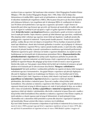 rrezikut të tjera se sigurimit. Një katalizator ishte miratimi i Aktit Përgjegjësia Produktit Riskut
Mbajtja e 1981 dhe rrezikut Përgjegjësia Ruajtja Akti i 1986, Duke vënë në dukje disa
falimentimeve të mëdha RRG, raporti arriti në përfundimin se shtetet individuale ishin gjerësisht
të ndryshme standarde për rregullimin e RRGs, Dhe ka pasur disa prova që disa shtete mund të
jetë relaksuese kërkesat e tyre rregullatore për të inkurajuar RRGs të vendbanimit në shtetin e
tyre.Në dition ad në përdorimin e tyre nga ana e siguruesit, një numër i vogël i bonove të
katastrofës janë shitur nga bizneset apo qeveritë, një fenomen që mund edhe në rrudhë, edhe pse
ajo ka të ngjarë të vazhdojë të jetë një pjesë e vogël e të gjitha sigurimit të lidhura letrave me
vlerë. Krimi dhe kostot e saj shoqërueseShumica e amerikanëve gradë sot krimit si një prob
lem të madh për kombin. Sepse shumica e pronës që është dëmtuar nga zjarrvënie, vandalizmit,
Dhe plaçkitja është i mbuluar nga sigurimi, krimi është një shqetësim i madh për pronën dhe
përgjegjesinë e sigurimit të industrisë. Veprat penale kundër pasurisë Pronës krimi-vjedhje,
grabitje, vjedhje dhe-po rritet më shpejt se të popullsisë. Përveç humbjes së pasurisë që është
marrë apo shkatërruar, shumë akte kriminale gjithashtu ri-rezultat i saj në plagosje të viktimave
të krimit. Mashtrimi i sigurimit Përveç veprave penale kundër pronës, si zjarrvënie dhe vjedhje,
siguruesit të pësojnë humbje si pasojë e pretendimeve mashtruese nga kriminelë profesionistë.
Mashtrimi sigurimit ka qenë i shfrenuar në fushën e sigurimit shëndetësor, ku mjekët un etike
bashkëpunuar me kriminelët për të dokumentuar pretendimet fiktive. Disponueshmëria dhe
përballueshmërinë e sigurimeveNjë çështje tjetër shqetësuese përballet me pronën dhe
përgjegjesinë e sigurimit industrinë sot është kostoja e lartë e sigurimit për disa segmente të
publikut të sigurimit-blerjen dhe përgjigje që kjo kosto të lartë në mesin e atyre ka gjeneruar
blerësit dhe midis cer Tain grupet e tjera.Debati tërë ka bërë një rivlerësim të sistemeve që janë
përdorur në të kaluarën për të subvencionuar disa blerësit. Mungesa e sofistikimit te
konsumatorit Një tjetër problem i vazhdueshëm përballur me sigurim në dustry është mungesa e
sofistikimit nga ana e konsumatorëve. Ata gjejnë blerjen e sigurimeve një përvojë zhgënjyese
dhe janë të zhgënjyer shpesh ose të pakënaqur me blerjen e tyre. Kur humbjet janë të larta,
Çmimet duhet të jetë i lartë. Sigurimeve në dustry është shumë si një kanal ose tub. Kritika e
pajustifikuar ne industrinë e sigurimeveIndustria e sigurimeve është një objektiv i
përshtatshëm, dhe kritikat e industrisë pasur. Pjesa më e madhe e kësaj kritike është
kontradiktore. Disa ankohen se industria e sigurimeve bën fitimet e tepërta, të tjerët ankohen se
siguruesit shumë janë në prag të aftësisë paguese në; ende të tjerë pohojnë të dyja, me sa duket
oblivi shme në kundërshtim. Kritika e pajustifikuar e industrisë së sigurimeveIndustria e
sigurimeve është një objektiv i përshtatshëm, dhe kritik e industrisë së pasur.Pjesa më e madhe e
kësaj kritike është kontradiktore.Disa ankohen se industria e sigurimeve bën fitimet e tepërta, të
tjerët ankohen se shumë sigurues janë në prag të falimentimit; të tjerët pohojnë të dyja
.Kontradikta më e zakonshme është pretendim se prona dhe detyrimi i sigurojnë të veprojnë si
një kartelë,duke fiksuar çmimet dhe rritjen e normave me të ndëshkuar.
Kjo teori është ilustruar në komentet e mëposhtme të një kritiku të industrisë:Kriza komerciale e
mesit të viteve 1980 u parapri nga një krizë e sigurimeve mjekësore në mes të viteve 1970, dhe
me një krizë të automobilave të sigurimit në mes të viteve 1960.Modeli i njohur i tregjeve të
 