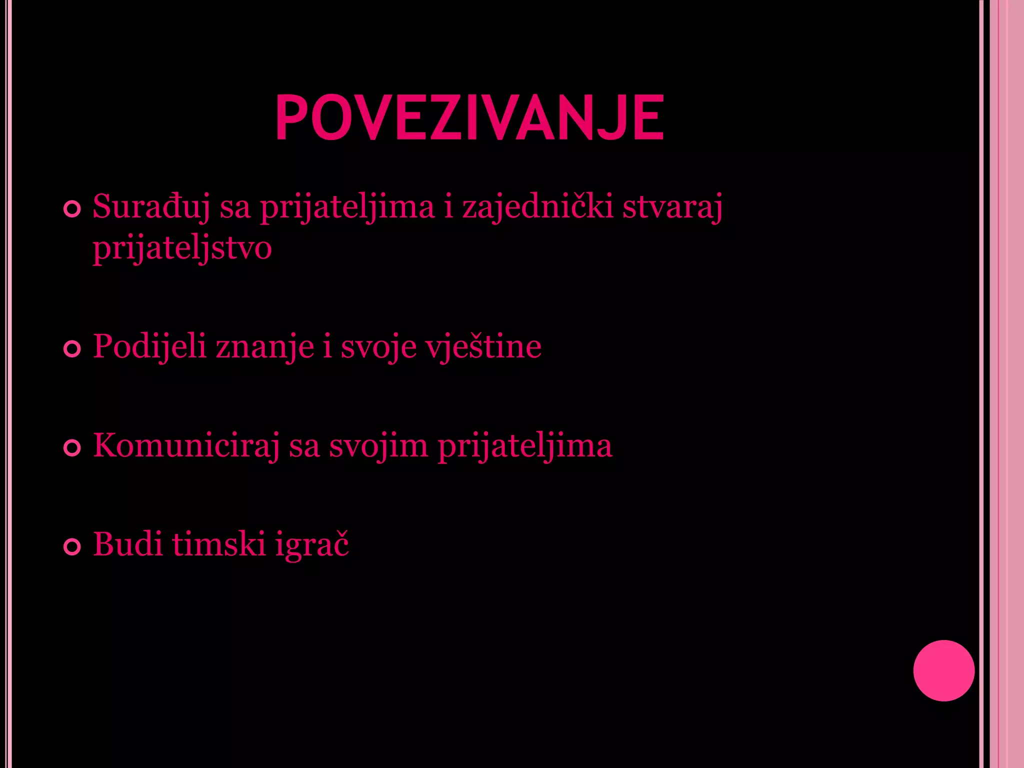 POVEZIVANJE


Surađuj sa prijateljima i zajednički stvaraj
prijateljstvo



Podijeli znanje i svoje vještine



Komuniciraj sa svojim prijateljima



Budi timski igrač

 