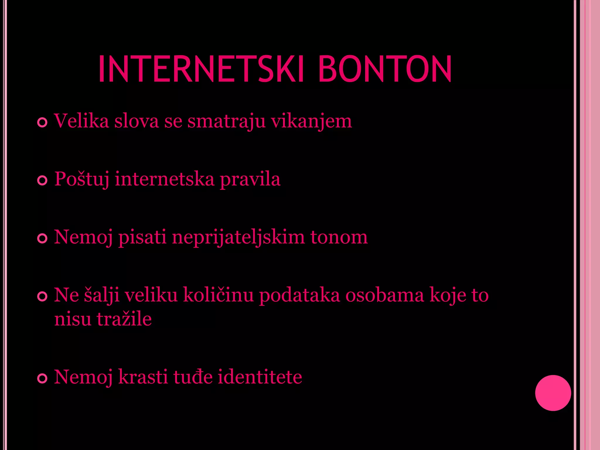 INTERNETSKI BONTON


Velika slova se smatraju vikanjem



Poštuj internetska pravila



Nemoj pisati neprijateljskim tonom



Ne šalji veliku količinu podataka osobama koje to
nisu tražile



Nemoj krasti tuđe identitete

 