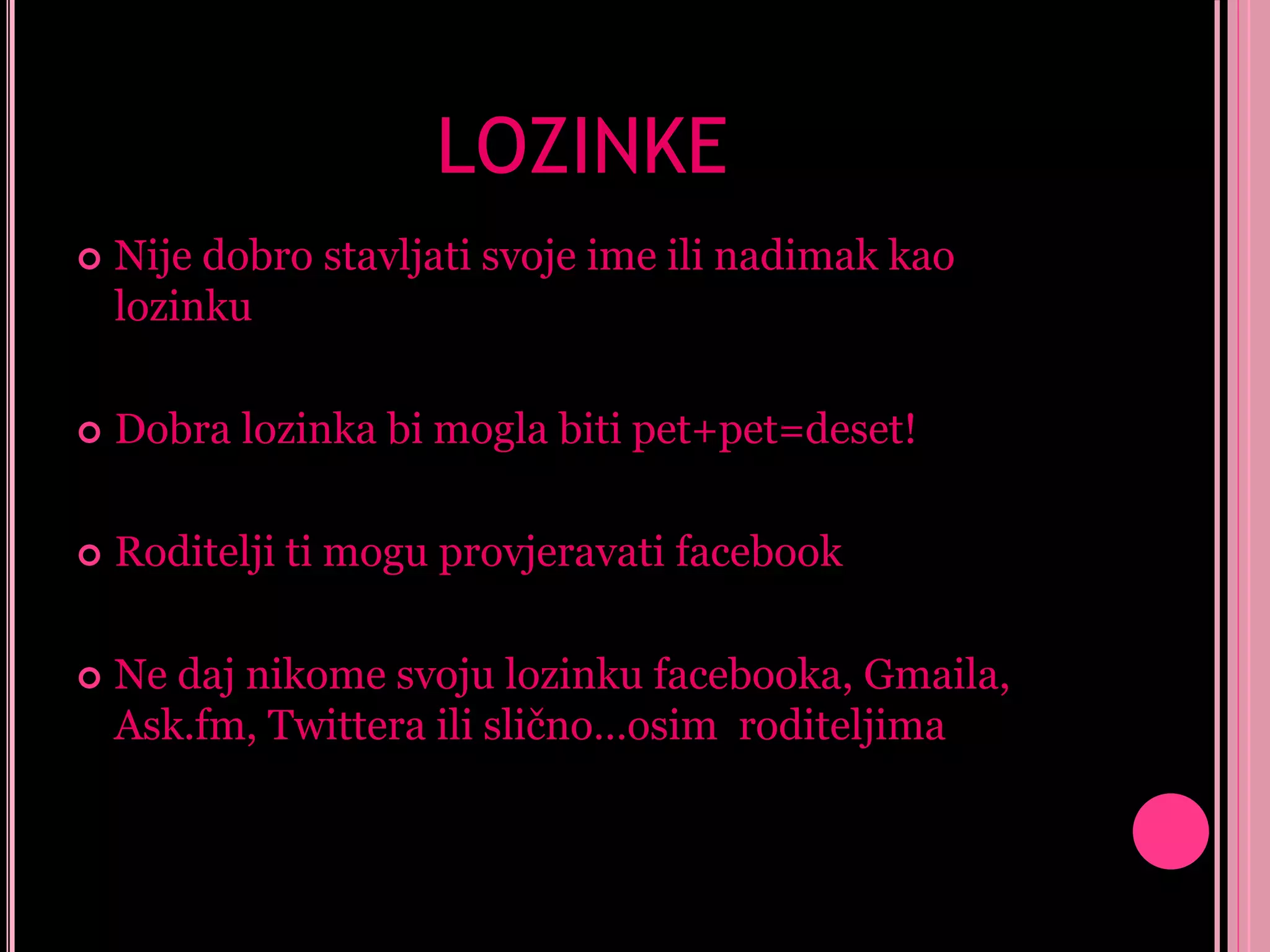 LOZINKE


Nije dobro stavljati svoje ime ili nadimak kao
lozinku



Dobra lozinka bi mogla biti pet+pet=deset!



Roditelji ti mogu provjeravati facebook



Ne daj nikome svoju lozinku facebooka, Gmaila,
Ask.fm, Twittera ili slično…osim roditeljima

 