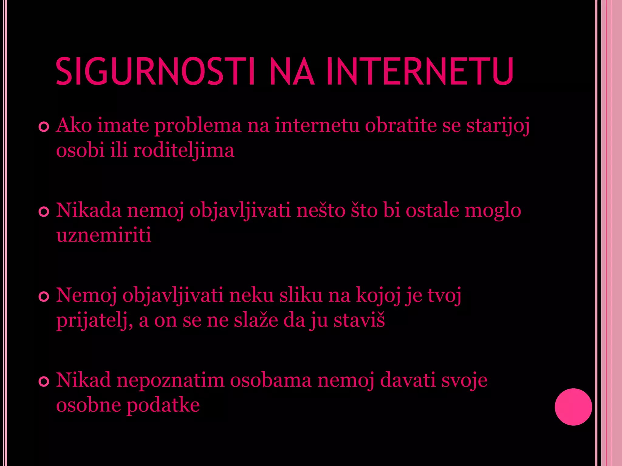 SIGURNOSTI NA INTERNETU


Ako imate problema na internetu obratite se starijoj
osobi ili roditeljima



Nikada nemoj objavljivati nešto što bi ostale moglo
uznemiriti



Nemoj objavljivati neku sliku na kojoj je tvoj
prijatelj, a on se ne slaže da ju staviš



Nikad nepoznatim osobama nemoj davati svoje
osobne podatke

 
