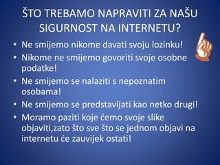 ŠTO TREBAMO NAPRAVITI ZA NAŠU
SIGURNOST NA INTERNETU?
• Ne smijemo nikome davati svoju lozinku!
• Nikome ne smijemo govoriti svoje osobne
podatke!
• Ne smijemo se nalaziti s nepoznatim
osobama!
• Ne smijemo se predstavljati kao netko drugi!
• Moramo paziti koje demo svoje slike
objaviti,zato što sve što se jednom objavi na
internetu de zauvijek ostati!

 