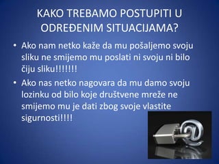 KAKO TREBAMO POSTUPITI U
ODREĐENIM SITUACIJAMA?
• Ako nam netko kaže da mu pošaljemo svoju
sliku ne smijemo mu poslati ni svoju ni bilo
čiju sliku!!!!!!!
• Ako nas netko nagovara da mu damo svoju
lozinku od bilo koje društvene mreže ne
smijemo mu je dati zbog svoje vlastite
sigurnosti!!!!

 