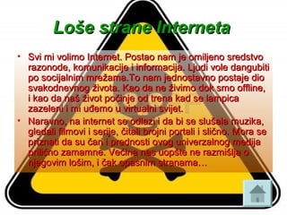 Loše strane InternetaLoše strane Interneta
• Svi mi volimo Internet. Postao nam je omiljeno sredstvoSvi mi volimo Internet. Postao nam je omiljeno sredstvo
razonode, komunikacije i informacija. Ljudi vole dangubitirazonode, komunikacije i informacija. Ljudi vole dangubiti
po socijalnim mrežama.To nam jednostavno postaje diopo socijalnim mrežama.To nam jednostavno postaje dio
svakodnevnog života. Kao da ne živimo dok smo offline,svakodnevnog života. Kao da ne živimo dok smo offline,
i kao da naš život počinje od trena kad se lampicai kao da naš život počinje od trena kad se lampica
zazeleni i mi uđemo u virtualni svijet.zazeleni i mi uđemo u virtualni svijet.
• Naravno, na internet se odlazi i da bi se slušala muzika,Naravno, na internet se odlazi i da bi se slušala muzika,
gledali filmovi i serije, čitali brojni portali i slično. Mora segledali filmovi i serije, čitali brojni portali i slično. Mora se
priznati da su čari i prednosti ovog univerzalnog medijapriznati da su čari i prednosti ovog univerzalnog medija
prilično zamamne. Većina nas uopšte ne razmišlja oprilično zamamne. Većina nas uopšte ne razmišlja o
njegovim lošim, i čak opasnim stranama…njegovim lošim, i čak opasnim stranama…
 