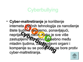 Cyberbullying
• Cyber-maltretiranjeCyber-maltretiranje je korištenjeje korištenje
interneta i sličnih tehnologija za nanošenjeinterneta i sličnih tehnologija za nanošenje
štete ljudima namjerno, ponavljajući,štete ljudima namjerno, ponavljajući,
neprijateljski način. Kako je sve višeneprijateljski način. Kako je sve više
zastupljeno u društvu, posebno međuzastupljeno u društvu, posebno među
mladim ljudima, zakonodavni organi imladim ljudima, zakonodavni organi i
kompanije su se podigle da se bore protivkompanije su se podigle da se bore protiv
cyber-maltretiranja.cyber-maltretiranja.
 