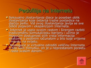 Pedofilija na InternetuPedofilija na Internetu
Seksualno zlostavljanje djece je poseban oblikSeksualno zlostavljanje djece je poseban oblik
zlostavljanja koje ostavlja trajne posljedice nazlostavljanja koje ostavlja trajne posljedice na
dječiju psihu. Vid ovog zlostavljanja javlja se svedječiju psihu. Vid ovog zlostavljanja javlja se sve
češće pojavom i ekspanzijom Interneta.češće pojavom i ekspanzijom Interneta.
Internet je uspio svojim rastom i širenjem razbitiInternet je uspio svojim rastom i širenjem razbiti
tradicionalnu komukacijsku barijeru i učinio jetradicionalnu komukacijsku barijeru i učinio je
mogućim dostupnost svih vrsta informacijamogućim dostupnost svih vrsta informacija
svakome s osobnim računalom u bilo koje vrijemesvakome s osobnim računalom u bilo koje vrijeme
i mjestu na svijetu.i mjestu na svijetu.
Nemoguće je virtualno odrediti veličinu InternetaNemoguće je virtualno odrediti veličinu Interneta
u bilo kom trenutku, on je u neprestanom porastuu bilo kom trenutku, on je u neprestanom porastu
i raste svakim danom…i raste svakim danom…
 