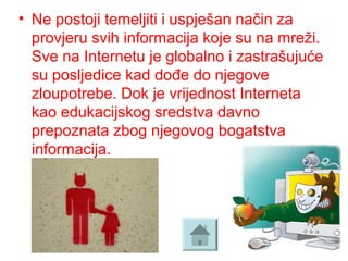 • Ne postoji temeljiti i uspješan način za
provjeru svih informacija koje su na mreži.
Sve na Internetu je globalno i zastrašujuće
su posljedice kad dođe do njegove
zloupotrebe. Dok je vrijednost Interneta
kao edukacijskog sredstva davno
prepoznata zbog njegovog bogatstva
informacija.
 