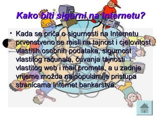 Kako biti sigurni na Internetu?Kako biti sigurni na Internetu?
• Kada se priča o sigurnosti na InternetuKada se priča o sigurnosti na Internetu
prvenstveno se misli na tajnost i cjelovitostprvenstveno se misli na tajnost i cjelovitost
vlastitih osobnih podataka, sigurnostvlastitih osobnih podataka, sigurnost
vlastitog računala, čuvanja tajnostivlastitog računala, čuvanja tajnosti
vlastitog web i mail prometa, a u zadnjevlastitog web i mail prometa, a u zadnje
vrijeme možda najpopularnije pristupavrijeme možda najpopularnije pristupa
stranicama Internet bankarstva.stranicama Internet bankarstva.
 