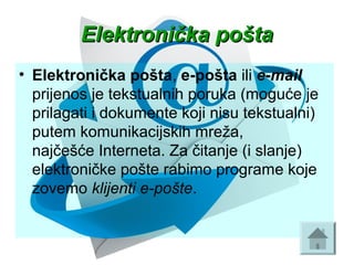 Elektronička poštaElektronička pošta
• Elektronička pošta, e-pošta ili e-mail
prijenos je tekstualnih poruka (moguće je 
prilagati i dokumente koji nisu tekstualni) 
putem komunikacijskih mreža, 
najčešće Interneta. Za čitanje (i slanje) 
elektroničke pošte rabimo programe koje 
zovemo klijenti e-pošte. 
 