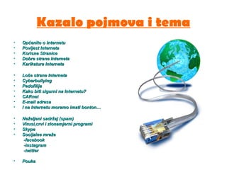 Kazalo pojmova i tema
• Općenito o internetuOpćenito o internetu
• Povijest InternetaPovijest Interneta
• Korisne StraniceKorisne Stranice
• Dobre strane InternetaDobre strane Interneta
• Karikatura InternetaKarikatura Interneta
• Loše strane InternetaLoše strane Interneta
• CyberbullyingCyberbullying
• PedofilijaPedofilija
• Kako biti sigurni na Internetu?Kako biti sigurni na Internetu?
• CARnetCARnet
• E-mail adresaE-mail adresa
• I na Internetu moramo imati bonton…I na Internetu moramo imati bonton…
• Neželjeni sadržaj (spam)Neželjeni sadržaj (spam)
• Virusi,crvi i zlonamjerni programiVirusi,crvi i zlonamjerni programi
• SkypeSkype
• Socijalne mrežeSocijalne mreže
-facebook-facebook
-instagram-instagram
-twitter-twitter
• PoukaPouka
 