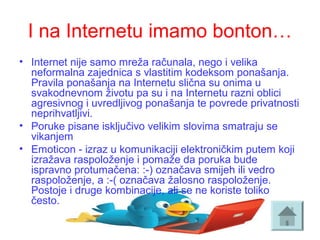I na Internetu imamo bonton…
• Internet nije samo mreža računala, nego i velika 
neformalna zajednica s vlastitim kodeksom ponašanja. 
Pravila ponašanja na Internetu slična su onima u 
svakodnevnom životu pa su i na Internetu razni oblici 
agresivnog i uvredljivog ponašanja te povrede privatnosti 
neprihvatljivi.
• Poruke pisane isključivo velikim slovima smatraju se 
vikanjem
• Emoticon - izraz u komunikaciji elektroničkim putem koji 
izražava raspoloženje i pomaže da poruka bude 
ispravno protumačena: :-) označava smijeh ili vedro 
raspoloženje, a :-( označava žalosno raspoloženje.  
Postoje i druge kombinacije, ali se ne koriste toliko 
često.
 